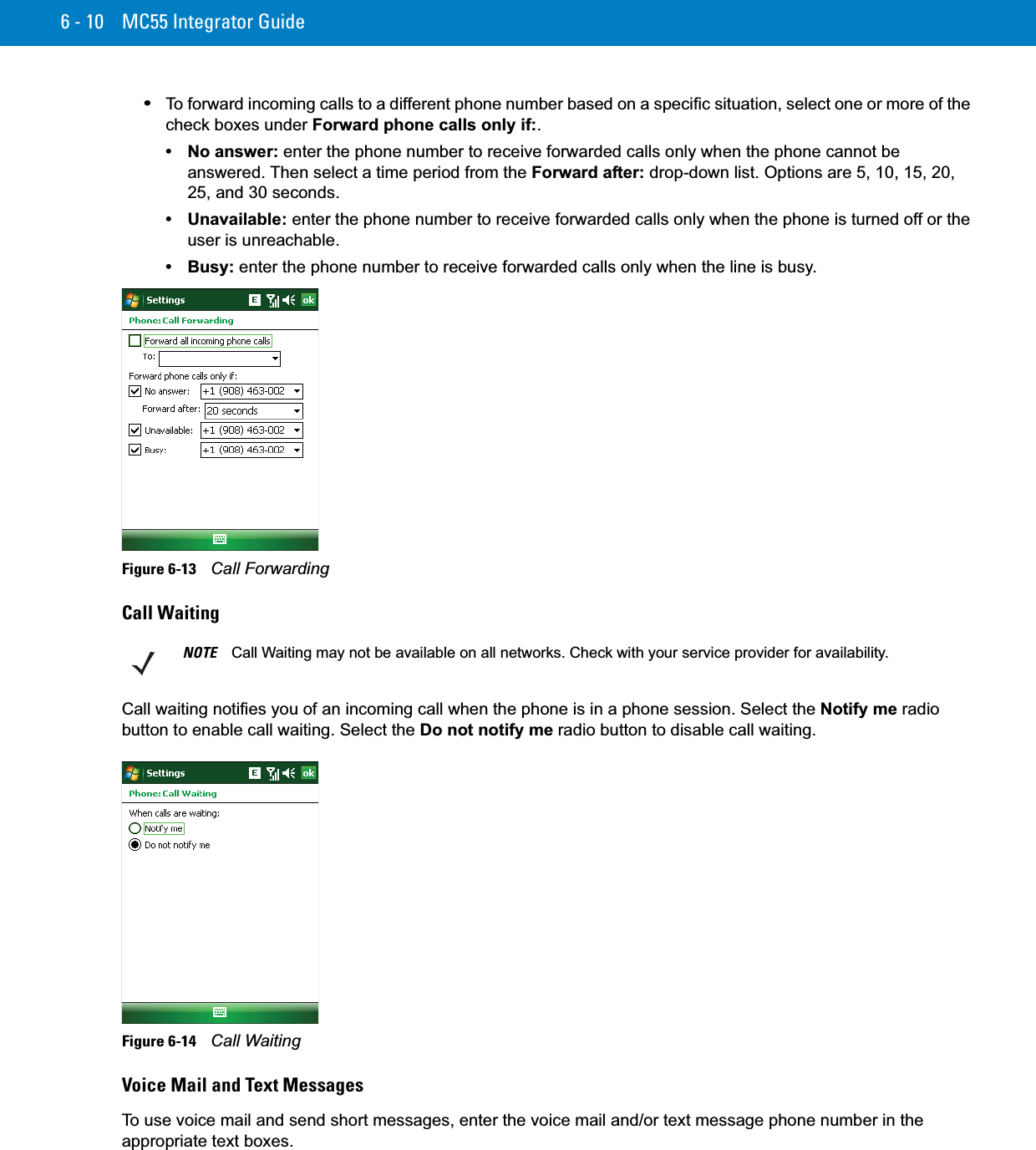 6 - 10 MC55 Integrator Guide•To forward incoming calls to a different phone number based on a specific situation, select one or more of the check boxes under Forward phone calls only if:.• No answer: enter the phone number to receive forwarded calls only when the phone cannot be answered. Then select a time period from the Forward after: drop-down list. Options are 5, 10, 15, 20, 25, and 30 seconds.• Unavailable: enter the phone number to receive forwarded calls only when the phone is turned off or the user is unreachable.• Busy: enter the phone number to receive forwarded calls only when the line is busy.Figure 6-13    Call ForwardingCall WaitingCall waiting notifies you of an incoming call when the phone is in a phone session. Select the Notify me radio button to enable call waiting. Select the Do not notify me radio button to disable call waiting.Figure 6-14    Call WaitingVoice Mail and Text MessagesTo use voice mail and send short messages, enter the voice mail and/or text message phone number in the appropriate text boxes.NOTE Call Waiting may not be available on all networks. Check with your service provider for availability.