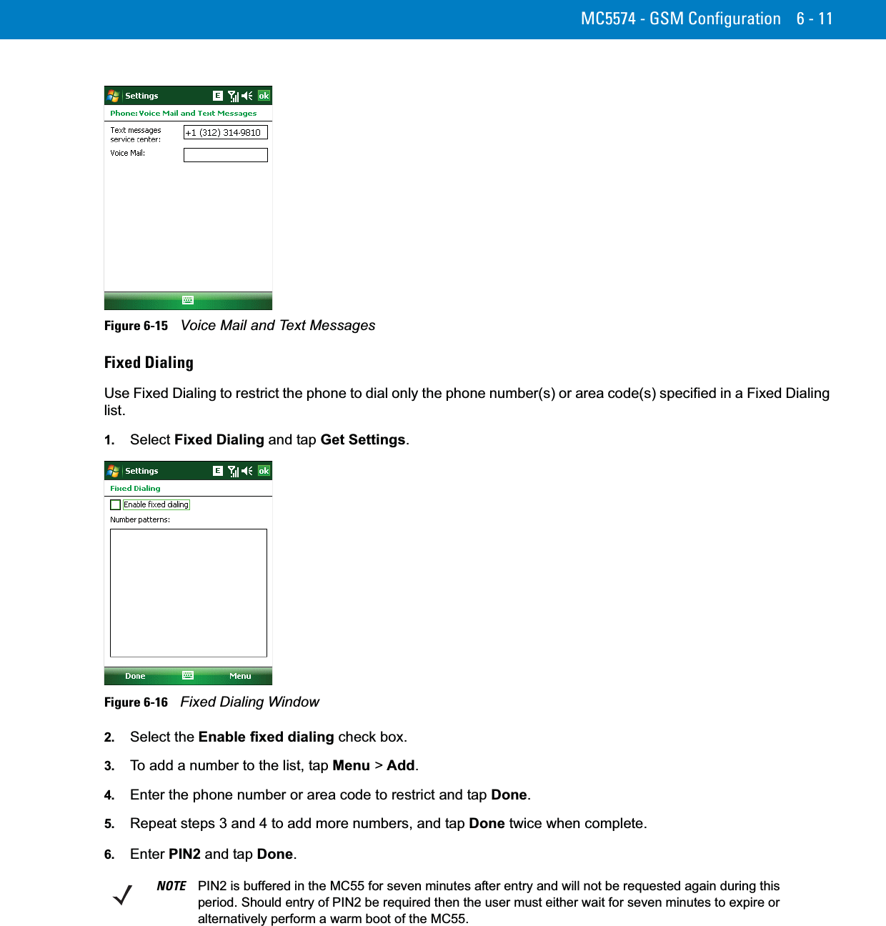 MC5574 - GSM Configuration 6 - 11Figure 6-15    Voice Mail and Text MessagesFixed DialingUse Fixed Dialing to restrict the phone to dial only the phone number(s) or area code(s) specified in a Fixed Dialing list.1. Select Fixed Dialing and tap Get Settings.Figure 6-16    Fixed Dialing Window2. Select the Enable fixed dialing check box.3. To add a number to the list, tap Menu &gt; Add.4. Enter the phone number or area code to restrict and tap Done.5. Repeat steps 3 and 4 to add more numbers, and tap Done twice when complete.6. Enter PIN2 and tap Done.NOTE PIN2 is buffered in the MC55 for seven minutes after entry and will not be requested again during this period. Should entry of PIN2 be required then the user must either wait for seven minutes to expire or alternatively perform a warm boot of the MC55.