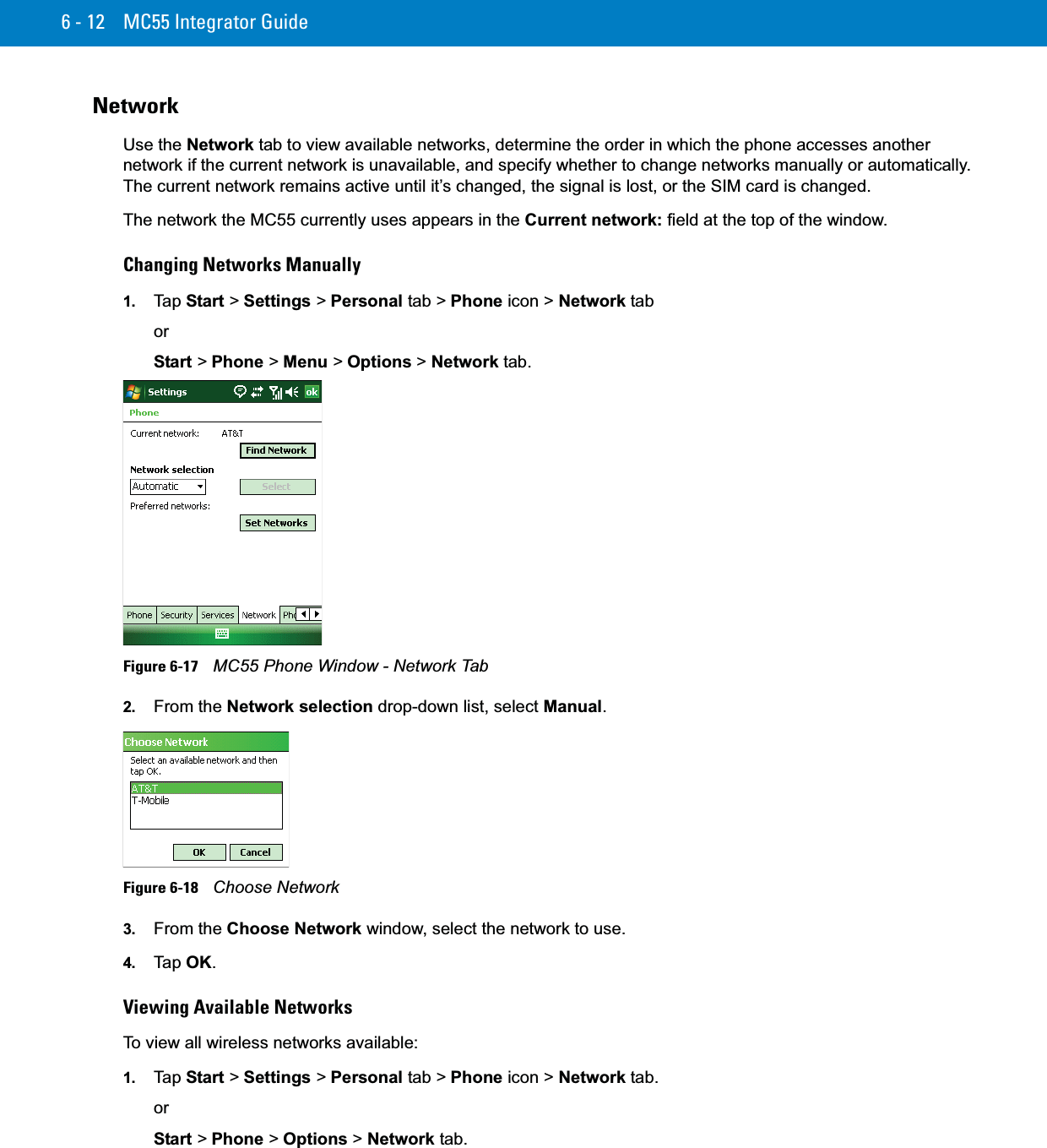 6 - 12 MC55 Integrator GuideNetworkUse the Network tab to view available networks, determine the order in which the phone accesses another network if the current network is unavailable, and specify whether to change networks manually or automatically. The current network remains active until it’s changed, the signal is lost, or the SIM card is changed.The network the MC55 currently uses appears in the Current network: field at the top of the window. Changing Networks Manually1. Ta p  Start &gt; Settings &gt; Personal tab &gt; Phone icon &gt; Network taborStart &gt; Phone &gt; Menu &gt; Options &gt; Network tab.Figure 6-17    MC55 Phone Window - Network Tab2. From the Network selection drop-down list, select Manual.Figure 6-18    Choose Network3. From the Choose Network window, select the network to use.4. Ta p  OK.Viewing Available NetworksTo view all wireless networks available:1. Ta p  Start &gt; Settings &gt; Personal tab &gt; Phone icon &gt; Network tab.orStart &gt; Phone &gt; Options &gt; Network tab.