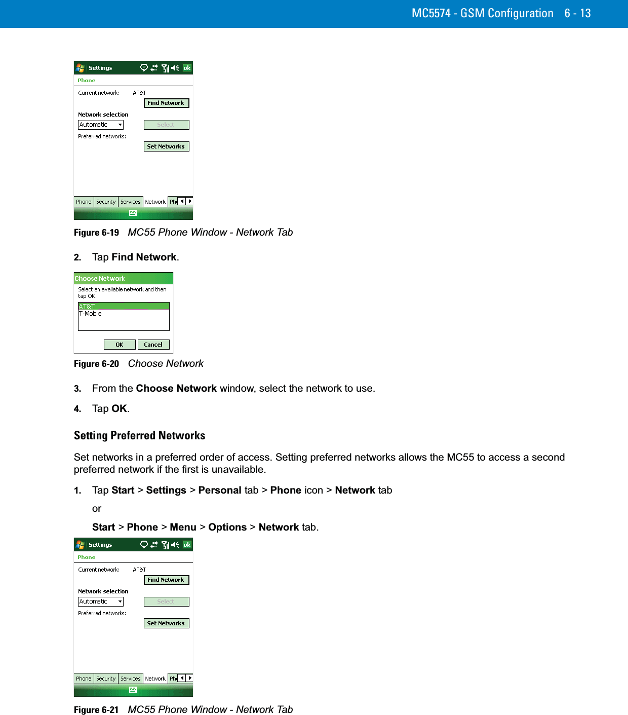 MC5574 - GSM Configuration 6 - 13Figure 6-19    MC55 Phone Window - Network Tab2. Ta p  Find Network.Figure 6-20    Choose Network3. From the Choose Network window, select the network to use.4. Ta p  OK.Setting Preferred NetworksSet networks in a preferred order of access. Setting preferred networks allows the MC55 to access a second preferred network if the first is unavailable.1. Ta p  Start &gt; Settings &gt; Personal tab &gt; Phone icon &gt; Network taborStart &gt; Phone &gt; Menu &gt; Options &gt; Network tab.Figure 6-21    MC55 Phone Window - Network Tab