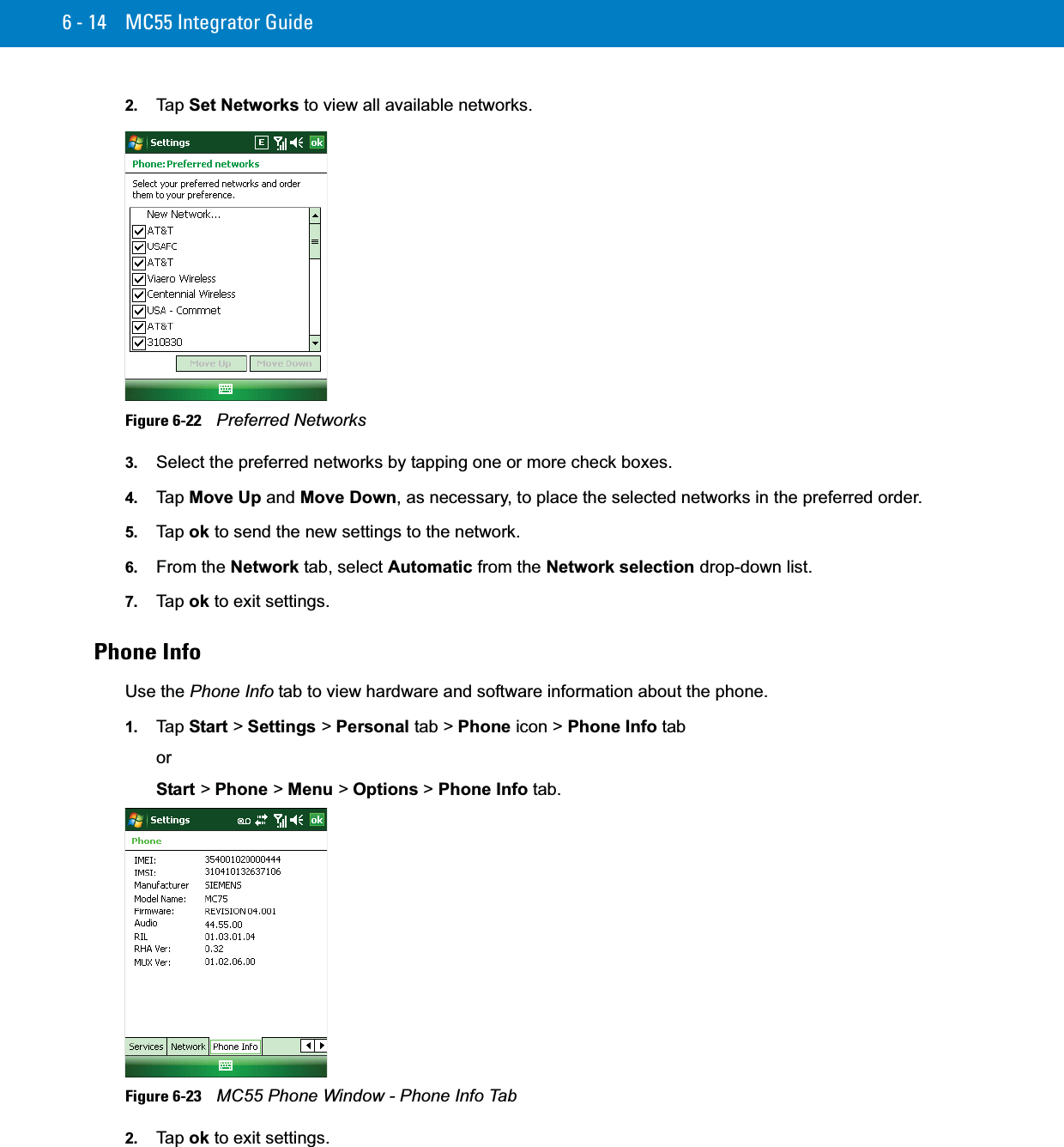 6 - 14 MC55 Integrator Guide2. Ta p  Set Networks to view all available networks.Figure 6-22    Preferred Networks3. Select the preferred networks by tapping one or more check boxes.4. Ta p  Move Up and Move Down, as necessary, to place the selected networks in the preferred order.5. Ta p  ok to send the new settings to the network.6. From the Network tab, select Automatic from the Network selection drop-down list.7. Ta p  ok to exit settings.Phone InfoUse the Phone Info tab to view hardware and software information about the phone.1. Ta p  Start &gt; Settings &gt; Personal tab &gt; Phone icon &gt; Phone Info taborStart &gt; Phone &gt; Menu &gt; Options &gt; Phone Info tab.Figure 6-23    MC55 Phone Window - Phone Info Tab2. Ta p  ok to exit settings.