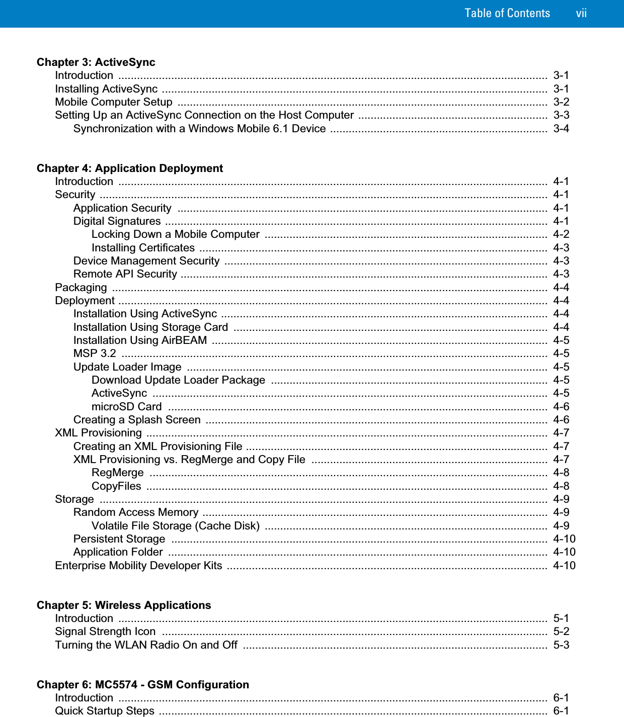 Table of Contents viiChapter 3: ActiveSyncIntroduction ..........................................................................................................................................  3-1Installing ActiveSync ............................................................................................................................  3-1Mobile Computer Setup  .......................................................................................................................  3-2Setting Up an ActiveSync Connection on the Host Computer .............................................................  3-3Synchronization with a Windows Mobile 6.1 Device ......................................................................  3-4Chapter 4: Application DeploymentIntroduction ..........................................................................................................................................  4-1Security ................................................................................................................................................  4-1Application Security  .......................................................................................................................  4-1Digital Signatures ...........................................................................................................................  4-1Locking Down a Mobile Computer  ...........................................................................................  4-2Installing Certificates ................................................................................................................  4-3Device Management Security ........................................................................................................  4-3Remote API Security ......................................................................................................................  4-3Packaging ............................................................................................................................................  4-4Deployment ..........................................................................................................................................  4-4Installation Using ActiveSync .........................................................................................................  4-4Installation Using Storage Card  .....................................................................................................  4-4Installation Using AirBEAM ............................................................................................................  4-5MSP 3.2  .........................................................................................................................................  4-5Update Loader Image  ....................................................................................................................  4-5Download Update Loader Package  .........................................................................................  4-5ActiveSync ...............................................................................................................................  4-5microSD Card  ..........................................................................................................................  4-6Creating a Splash Screen ..............................................................................................................  4-6XML Provisioning .................................................................................................................................  4-7Creating an XML Provisioning File .................................................................................................  4-7XML Provisioning vs. RegMerge and Copy File  ............................................................................  4-7RegMerge ................................................................................................................................  4-8CopyFiles .................................................................................................................................  4-8Storage ................................................................................................................................................  4-9Random Access Memory ...............................................................................................................  4-9Volatile File Storage (Cache Disk)  ...........................................................................................  4-9Persistent Storage  .........................................................................................................................  4-10Application Folder  ..........................................................................................................................  4-10Enterprise Mobility Developer Kits .......................................................................................................  4-10Chapter 5: Wireless ApplicationsIntroduction ..........................................................................................................................................  5-1Signal Strength Icon  ............................................................................................................................  5-2Turning the WLAN Radio On and Off  ..................................................................................................  5-3Chapter 6: MC5574 - GSM ConfigurationIntroduction ..........................................................................................................................................  6-1Quick Startup Steps .............................................................................................................................  6-1