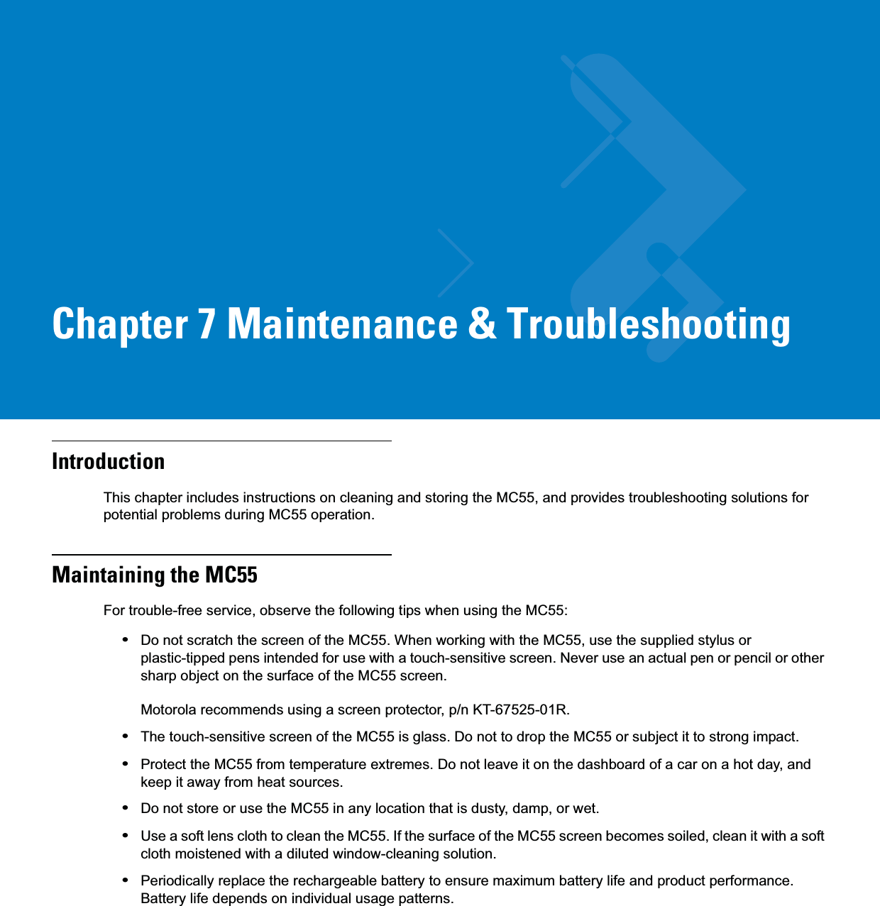 Chapter 7 Maintenance &amp; TroubleshootingIntroductionThis chapter includes instructions on cleaning and storing the MC55, and provides troubleshooting solutions for potential problems during MC55 operation.Maintaining the MC55For trouble-free service, observe the following tips when using the MC55:•Do not scratch the screen of the MC55. When working with the MC55, use the supplied stylus or plastic-tipped pens intended for use with a touch-sensitive screen. Never use an actual pen or pencil or other sharp object on the surface of the MC55 screen. Motorola recommends using a screen protector, p/n KT-67525-01R.•The touch-sensitive screen of the MC55 is glass. Do not to drop the MC55 or subject it to strong impact.•Protect the MC55 from temperature extremes. Do not leave it on the dashboard of a car on a hot day, and keep it away from heat sources.•Do not store or use the MC55 in any location that is dusty, damp, or wet.•Use a soft lens cloth to clean the MC55. If the surface of the MC55 screen becomes soiled, clean it with a soft cloth moistened with a diluted window-cleaning solution.•Periodically replace the rechargeable battery to ensure maximum battery life and product performance. Battery life depends on individual usage patterns.