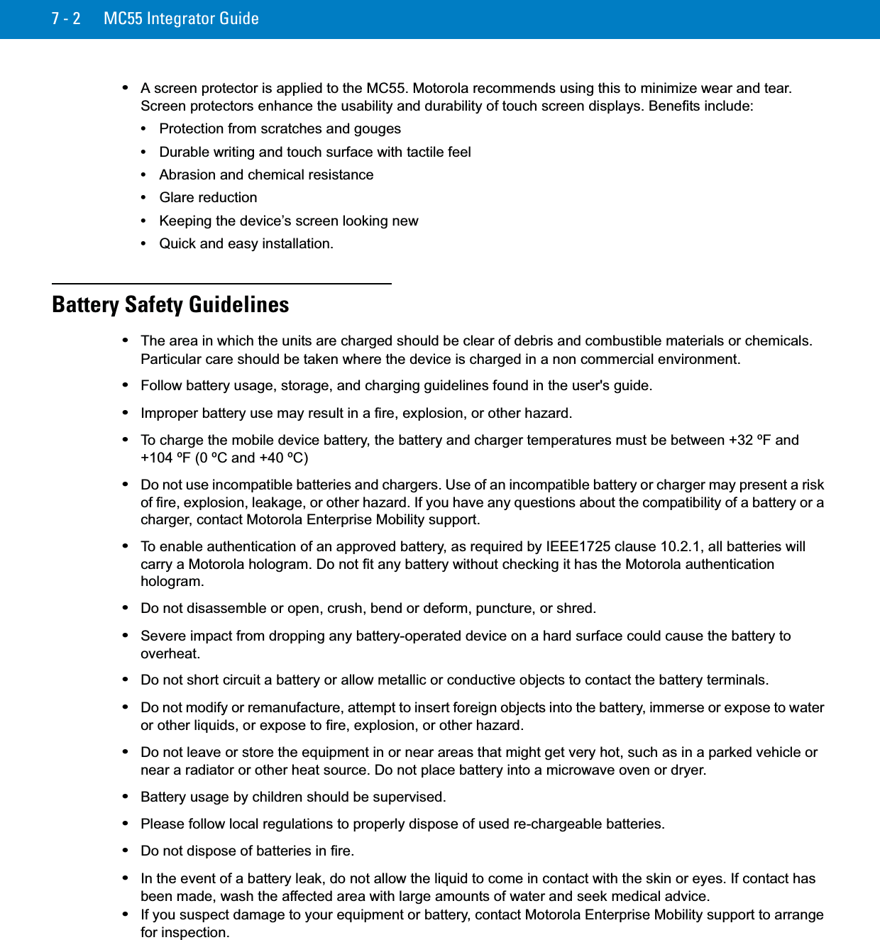 7 - 2 MC55 Integrator Guide•A screen protector is applied to the MC55. Motorola recommends using this to minimize wear and tear. Screen protectors enhance the usability and durability of touch screen displays. Benefits include:•Protection from scratches and gouges•Durable writing and touch surface with tactile feel•Abrasion and chemical resistance•Glare reduction•Keeping the device’s screen looking new•Quick and easy installation.Battery Safety Guidelines•The area in which the units are charged should be clear of debris and combustible materials or chemicals. Particular care should be taken where the device is charged in a non commercial environment.•Follow battery usage, storage, and charging guidelines found in the user&apos;s guide.•Improper battery use may result in a fire, explosion, or other hazard.•To charge the mobile device battery, the battery and charger temperatures must be between +32 ºF and +104 ºF (0 ºC and +40 ºC)•Do not use incompatible batteries and chargers. Use of an incompatible battery or charger may present a risk of fire, explosion, leakage, or other hazard. If you have any questions about the compatibility of a battery or a charger, contact Motorola Enterprise Mobility support.•To enable authentication of an approved battery, as required by IEEE1725 clause 10.2.1, all batteries will carry a Motorola hologram. Do not fit any battery without checking it has the Motorola authentication hologram.•Do not disassemble or open, crush, bend or deform, puncture, or shred.•Severe impact from dropping any battery-operated device on a hard surface could cause the battery to overheat.•Do not short circuit a battery or allow metallic or conductive objects to contact the battery terminals.•Do not modify or remanufacture, attempt to insert foreign objects into the battery, immerse or expose to water or other liquids, or expose to fire, explosion, or other hazard.•Do not leave or store the equipment in or near areas that might get very hot, such as in a parked vehicle or near a radiator or other heat source. Do not place battery into a microwave oven or dryer.•Battery usage by children should be supervised.•Please follow local regulations to properly dispose of used re-chargeable batteries.•Do not dispose of batteries in fire.•In the event of a battery leak, do not allow the liquid to come in contact with the skin or eyes. If contact has been made, wash the affected area with large amounts of water and seek medical advice.•If you suspect damage to your equipment or battery, contact Motorola Enterprise Mobility support to arrange for inspection.