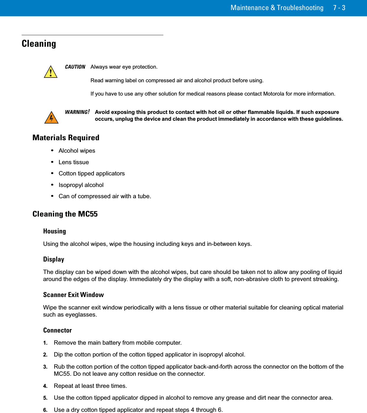 Maintenance &amp; Troubleshooting 7 - 3CleaningMaterials Required•Alcohol wipes•Lens tissue•Cotton tipped applicators•Isopropyl alcohol•Can of compressed air with a tube.Cleaning the MC55HousingUsing the alcohol wipes, wipe the housing including keys and in-between keys.DisplayThe display can be wiped down with the alcohol wipes, but care should be taken not to allow any pooling of liquid around the edges of the display. Immediately dry the display with a soft, non-abrasive cloth to prevent streaking.Scanner Exit WindowWipe the scanner exit window periodically with a lens tissue or other material suitable for cleaning optical material such as eyeglasses.Connector1. Remove the main battery from mobile computer.2. Dip the cotton portion of the cotton tipped applicator in isopropyl alcohol.3. Rub the cotton portion of the cotton tipped applicator back-and-forth across the connector on the bottom of the MC55. Do not leave any cotton residue on the connector.4. Repeat at least three times.5. Use the cotton tipped applicator dipped in alcohol to remove any grease and dirt near the connector area.6. Use a dry cotton tipped applicator and repeat steps 4 through 6.CAUTION Always wear eye protection.Read warning label on compressed air and alcohol product before using.If you have to use any other solution for medical reasons please contact Motorola for more information.WARNING!Avoid exposing this product to contact with hot oil or other flammable liquids. If such exposure occurs, unplug the device and clean the product immediately in accordance with these guidelines.