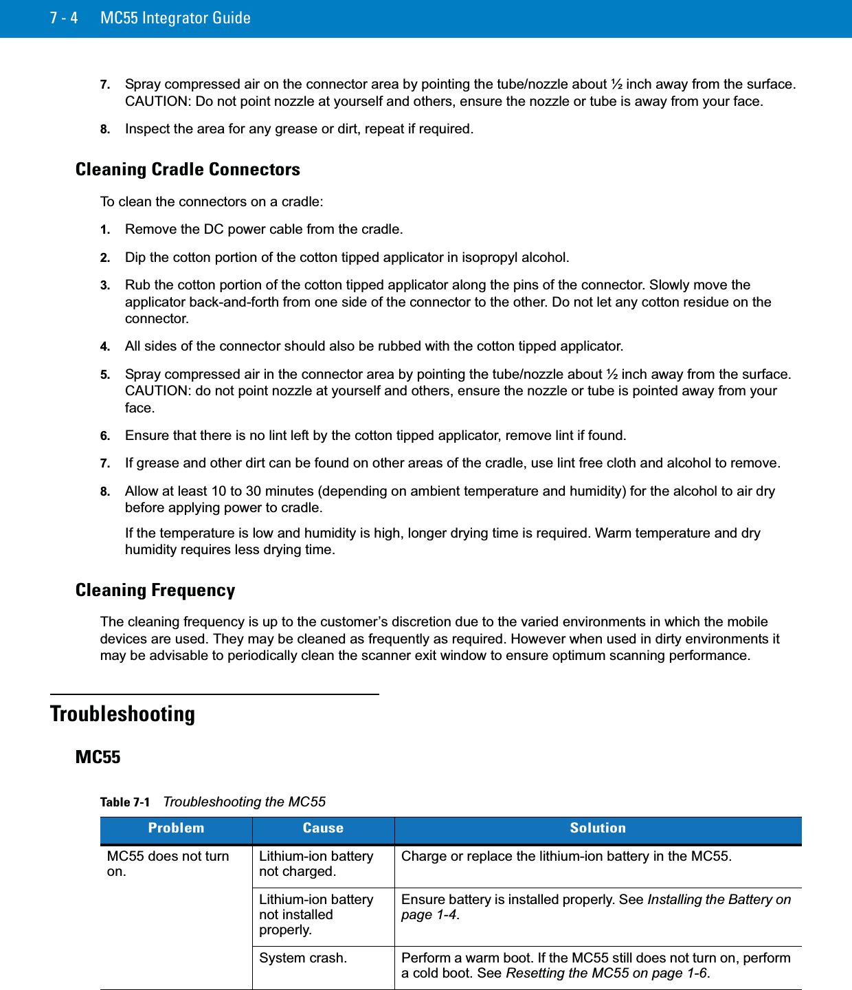7 - 4 MC55 Integrator Guide7. Spray compressed air on the connector area by pointing the tube/nozzle about ½ inch away from the surface. CAUTION: Do not point nozzle at yourself and others, ensure the nozzle or tube is away from your face.8. Inspect the area for any grease or dirt, repeat if required.Cleaning Cradle ConnectorsTo clean the connectors on a cradle:1. Remove the DC power cable from the cradle.2. Dip the cotton portion of the cotton tipped applicator in isopropyl alcohol.3. Rub the cotton portion of the cotton tipped applicator along the pins of the connector. Slowly move the applicator back-and-forth from one side of the connector to the other. Do not let any cotton residue on the connector.4. All sides of the connector should also be rubbed with the cotton tipped applicator.5. Spray compressed air in the connector area by pointing the tube/nozzle about ½ inch away from the surface. CAUTION: do not point nozzle at yourself and others, ensure the nozzle or tube is pointed away from your face.6. Ensure that there is no lint left by the cotton tipped applicator, remove lint if found.7. If grease and other dirt can be found on other areas of the cradle, use lint free cloth and alcohol to remove.8. Allow at least 10 to 30 minutes (depending on ambient temperature and humidity) for the alcohol to air dry before applying power to cradle.If the temperature is low and humidity is high, longer drying time is required. Warm temperature and dry humidity requires less drying time.Cleaning FrequencyThe cleaning frequency is up to the customer’s discretion due to the varied environments in which the mobile devices are used. They may be cleaned as frequently as required. However when used in dirty environments it may be advisable to periodically clean the scanner exit window to ensure optimum scanning performance.TroubleshootingMC55Table 7-1    Troubleshooting the MC55Problem Cause SolutionMC55 does not turn on.Lithium-ion battery not charged.Charge or replace the lithium-ion battery in the MC55.Lithium-ion battery not installed properly.Ensure battery is installed properly. See Installing the Battery on page 1-4.System crash. Perform a warm boot. If the MC55 still does not turn on, perform a cold boot. See Resetting the MC55 on page 1-6.