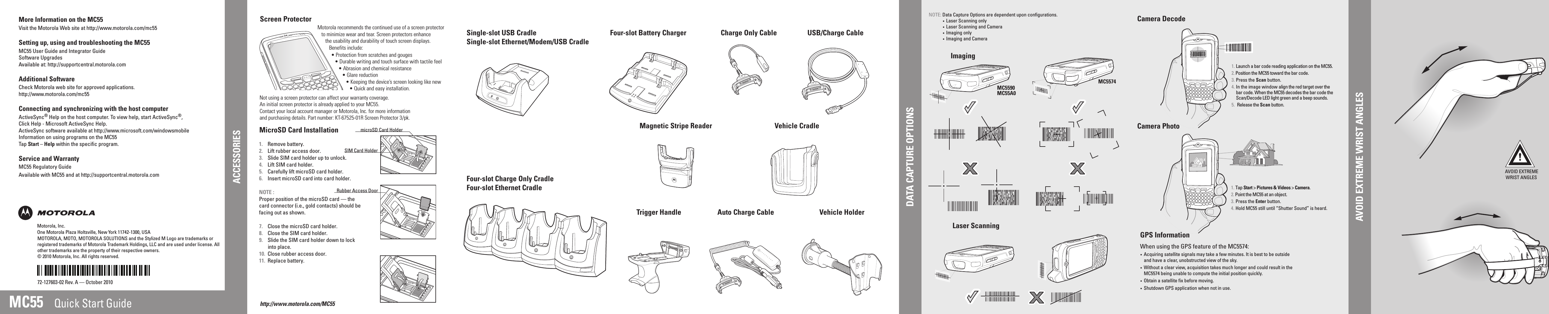 AVOID EXTREME WRIST ANGLESAVOID EXTREME WRIST ANGLESAVOID EXTREME WRIST ANGLESMC5590 MC5574MC55A0MC55Laser ScanningAVOID EXTREMEWRIST ANGLESScreen ProtectorCharge Only CableMotorola recommends the continued use of a screen protectorto minimize wear and tear. Screen protectors enhancethe usability and durability of touch screen displays.  Benefits include:• Protection from scratches and gouges• Durable writing and touch surface with tactile feel• Abrasion and chemical resistance• Glare reduction• Keeping the device’s screen looking like new• Quick and easy installation.Not using a screen protector can affect your warranty coverage.An initial screen protector is already applied to your MC55.Contact your local account manager or Motorola, Inc. for more informationand purchasing details. Part number: KT-67525-01R Screen Protector 3/pk.Quick Start GuideMOTOROLA, MOTO, MOTOROLA SOLUTIONS and the Stylized M Logo are trademarks or registered trademarks of Motorola Trademark Holdings, LLC and are used under license. All other trademarks are the property of their respective owners. © 2010 Motorola, Inc. All rights reserved.72-127603-02 Rev. A — October 2010AVOID EXTREME WRIST ANGLEShttp://www.motorola.com/MC55MicroSD Card InstallationACCESSORIESAuto Charge CableUSB/Charge CableFour-slot Battery ChargerSingle-slot USB CradleSingle-slot Ethernet/Modem/USB CradleVehicle HolderFour-slot Charge Only CradleFour-slot Ethernet CradleImagingCamera DecodeCamera Photo1. Launch a bar code reading application on the MC55.2. Position the MC55 toward the bar code.3. Press the Scan button.4. In the image window align the red target over the bar code. When the MC55 decodes the bar code the Scan/Decode LED light green and a beep sounds.5.  Release the Scan button.More Information on the MC55Visit the Motorola Web site at http://www.motorola.com/mc55Setting up, using and troubleshooting the MC55MC55 User Guide and Integrator GuideSoftware UpgradesAvailable at: http://supportcentral.motorola.comAdditional SoftwareCheck Motorola web site for approved applications.http://www.motorola.com/mc55Connecting and synchronizing with the host computerActiveSync® Help on the host computer. To view help, start ActiveSync®,Click Help - Microsoft ActiveSync Help.ActiveSync software available at http://www.microsoft.com/windowsmobileInformation on using programs on the MC55Tap Start – Help within the specific program.Service and WarrantyMC55 Regulatory GuideAvailable with MC55 and at http://supportcentral.motorola.com1. Remove battery.2. Lift rubber access door.3. Slide SIM card holder up to unlock.4.  Lift SIM card holder.5. Carefully lift microSD card holder.6.  Insert microSD card into card holder.NOTE :Proper position of the microSD card — the card connector (i.e., gold contacts) should be facing out as shown.7.  Close the microSD card holder.8.  Close the SIM card holder.9.  Slide the SIM card holder down to lock into place.10. Close rubber access door.11. Replace battery.1. Tap Start &gt; Pictures &amp; Videos &gt; Camera.2. Point the MC55 at an object.3. Press the Enter button.4. Hold MC55 still until “Shutter Sound” is heard.SIM Card HoldermicroSD Card HolderRubber Access DoorMotorola, Inc.   One Motorola Plaza Holtsville, New York 11742-1300, USADATA CAPTURE OPTIONSGPS Information•  Acquiring satellite signals may take a few minutes. It is best to be outside and have a clear, unobstructed view of the sky.•  Without a clear view, acquisition takes much longer and could result in the MC5574 being unable to compute the initial position quickly.•  Obtain a satellite fix before moving.•  Shutdown GPS application when not in use.When using the GPS feature of the MC5574:Vehicle CradleNOTE: Data Capture Options are dependent upon configurations.  •  Laser Scanning only  •  Laser Scanning and Camera  •  Imaging only  •  Imaging and CameraTrigger HandleMagnetic Stripe Reader