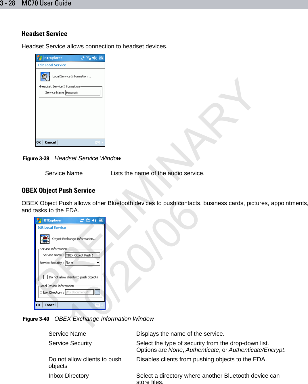 3 - 28 MC70 User GuideHeadset ServiceHeadset Service allows connection to headset devices. Figure 3-39    Headset Service WindowOBEX Object Push ServiceOBEX Object Push allows other Bluetooth devices to push contacts, business cards, pictures, appointments, and tasks to the EDA. Figure 3-40    OBEX Exchange Information WindowService Name Lists the name of the audio service.Service Name Displays the name of the service.Service Security Select the type of security from the drop-down list. Options are None, Authenticate, or Authenticate/Encrypt.Do not allow clients to push objects Disables clients from pushing objects to the EDA.Inbox Directory Select a directory where another Bluetooth device can store files.PRELIMINARY10/20/06