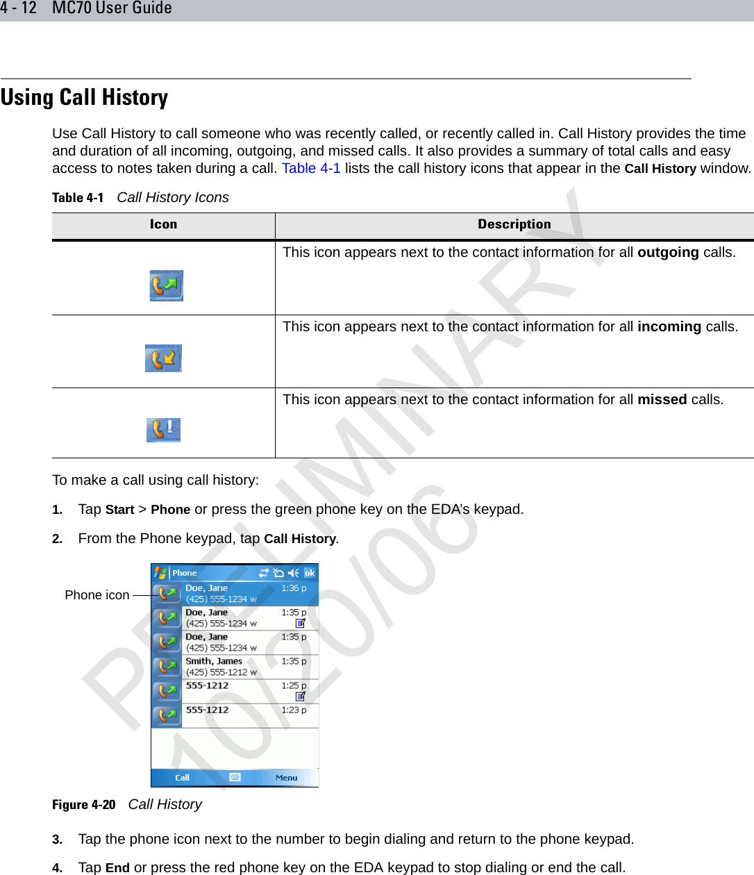 4 - 12 MC70 User GuideUsing Call HistoryUse Call History to call someone who was recently called, or recently called in. Call History provides the time and duration of all incoming, outgoing, and missed calls. It also provides a summary of total calls and easy access to notes taken during a call. Table 4-1 lists the call history icons that appear in the Call History window.To make a call using call history:1. Tap Start &gt; Phone or press the green phone key on the EDA’s keypad.2. From the Phone keypad, tap Call History.Figure 4-20    Call History3. Tap the phone icon next to the number to begin dialing and return to the phone keypad.4. Tap End or press the red phone key on the EDA keypad to stop dialing or end the call.Table 4-1    Call History IconsIcon DescriptionThis icon appears next to the contact information for all outgoing calls. This icon appears next to the contact information for all incoming calls.This icon appears next to the contact information for all missed calls.Phone iconPRELIMINARY10/20/06