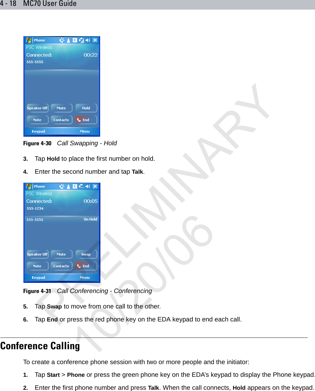 4 - 18 MC70 User GuideFigure 4-30    Call Swapping - Hold3. Tap Hold to place the first number on hold.4. Enter the second number and tap Talk.Figure 4-31    Call Conferencing - Conferencing5. Tap Swap to move from one call to the other.6. Tap End or press the red phone key on the EDA keypad to end each call.Conference CallingTo create a conference phone session with two or more people and the initiator:1. Tap Start &gt; Phone or press the green phone key on the EDA’s keypad to display the Phone keypad.2. Enter the first phone number and press Talk. When the call connects, Hold appears on the keypad.PRELIMINARY10/20/06