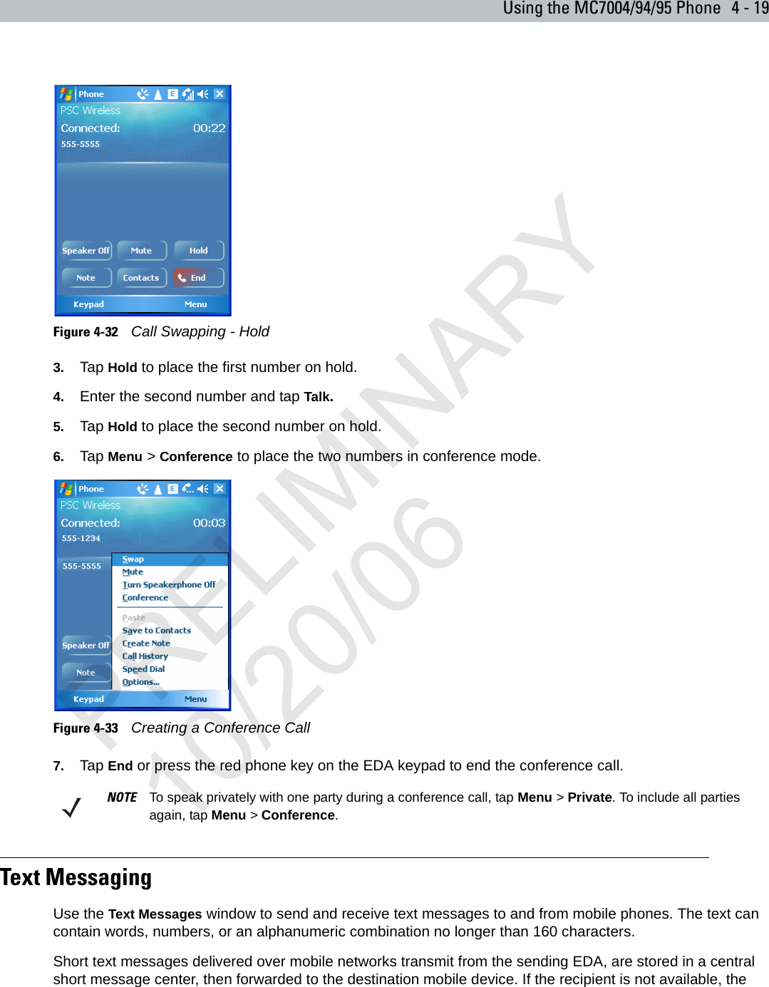 Using the MC7004/94/95 Phone 4 - 19Figure 4-32    Call Swapping - Hold3. Tap Hold to place the first number on hold.4. Enter the second number and tap Talk.5. Tap Hold to place the second number on hold.6. Tap Menu &gt; Conference to place the two numbers in conference mode.Figure 4-33    Creating a Conference Call7. Tap End or press the red phone key on the EDA keypad to end the conference call.Text MessagingUse the Text Messages window to send and receive text messages to and from mobile phones. The text can contain words, numbers, or an alphanumeric combination no longer than 160 characters.Short text messages delivered over mobile networks transmit from the sending EDA, are stored in a central short message center, then forwarded to the destination mobile device. If the recipient is not available, the NOTE To speak privately with one party during a conference call, tap Menu &gt; Private. To include all parties again, tap Menu &gt; Conference.PRELIMINARY10/20/06