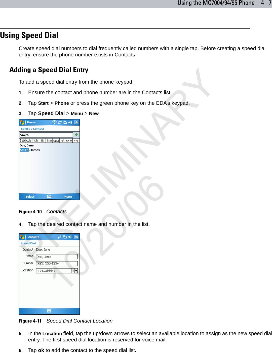 Using the MC7004/94/95 Phone 4 - 7Using Speed DialCreate speed dial numbers to dial frequently called numbers with a single tap. Before creating a speed dial entry, ensure the phone number exists in Contacts.Adding a Speed Dial EntryTo add a speed dial entry from the phone keypad:1. Ensure the contact and phone number are in the Contacts list.2. Tap Start &gt; Phone or press the green phone key on the EDA’s keypad.3. Tap Speed Dial &gt; Menu &gt; New.Figure 4-10    Contacts4. Tap the desired contact name and number in the list.Figure 4-11    Speed Dial Contact Location5. In the Location field, tap the up/down arrows to select an available location to assign as the new speed dial entry. The first speed dial location is reserved for voice mail.6. Tap ok to add the contact to the speed dial list.PRELIMINARY10/20/06