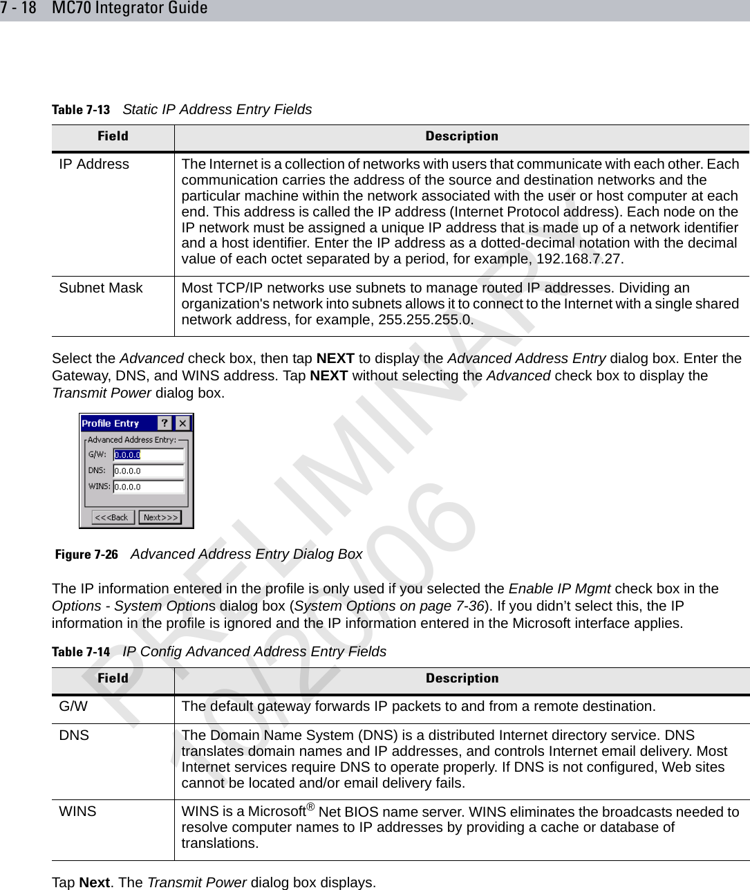 7 - 18 MC70 Integrator GuideSelect the Advanced check box, then tap NEXT to display the Advanced Address Entry dialog box. Enter the Gateway, DNS, and WINS address. Tap NEXT without selecting the Advanced check box to display the Transmit Power dialog box. Figure 7-26    Advanced Address Entry Dialog BoxThe IP information entered in the profile is only used if you selected the Enable IP Mgmt check box in the Options - System Options dialog box (System Options on page 7-36). If you didn’t select this, the IP information in the profile is ignored and the IP information entered in the Microsoft interface applies.Tap Next. The Transmit Power dialog box displays.Table 7-13    Static IP Address Entry FieldsField DescriptionIP Address The Internet is a collection of networks with users that communicate with each other. Each communication carries the address of the source and destination networks and the particular machine within the network associated with the user or host computer at each end. This address is called the IP address (Internet Protocol address). Each node on the IP network must be assigned a unique IP address that is made up of a network identifier and a host identifier. Enter the IP address as a dotted-decimal notation with the decimal value of each octet separated by a period, for example, 192.168.7.27. Subnet Mask Most TCP/IP networks use subnets to manage routed IP addresses. Dividing an organization&apos;s network into subnets allows it to connect to the Internet with a single shared network address, for example, 255.255.255.0. Table 7-14    IP Config Advanced Address Entry FieldsField DescriptionG/W The default gateway forwards IP packets to and from a remote destination.DNS The Domain Name System (DNS) is a distributed Internet directory service. DNS translates domain names and IP addresses, and controls Internet email delivery. Most Internet services require DNS to operate properly. If DNS is not configured, Web sites cannot be located and/or email delivery fails.WINS WINS is a Microsoft® Net BIOS name server. WINS eliminates the broadcasts needed to resolve computer names to IP addresses by providing a cache or database of translations. PRELIMINARY10/20/06