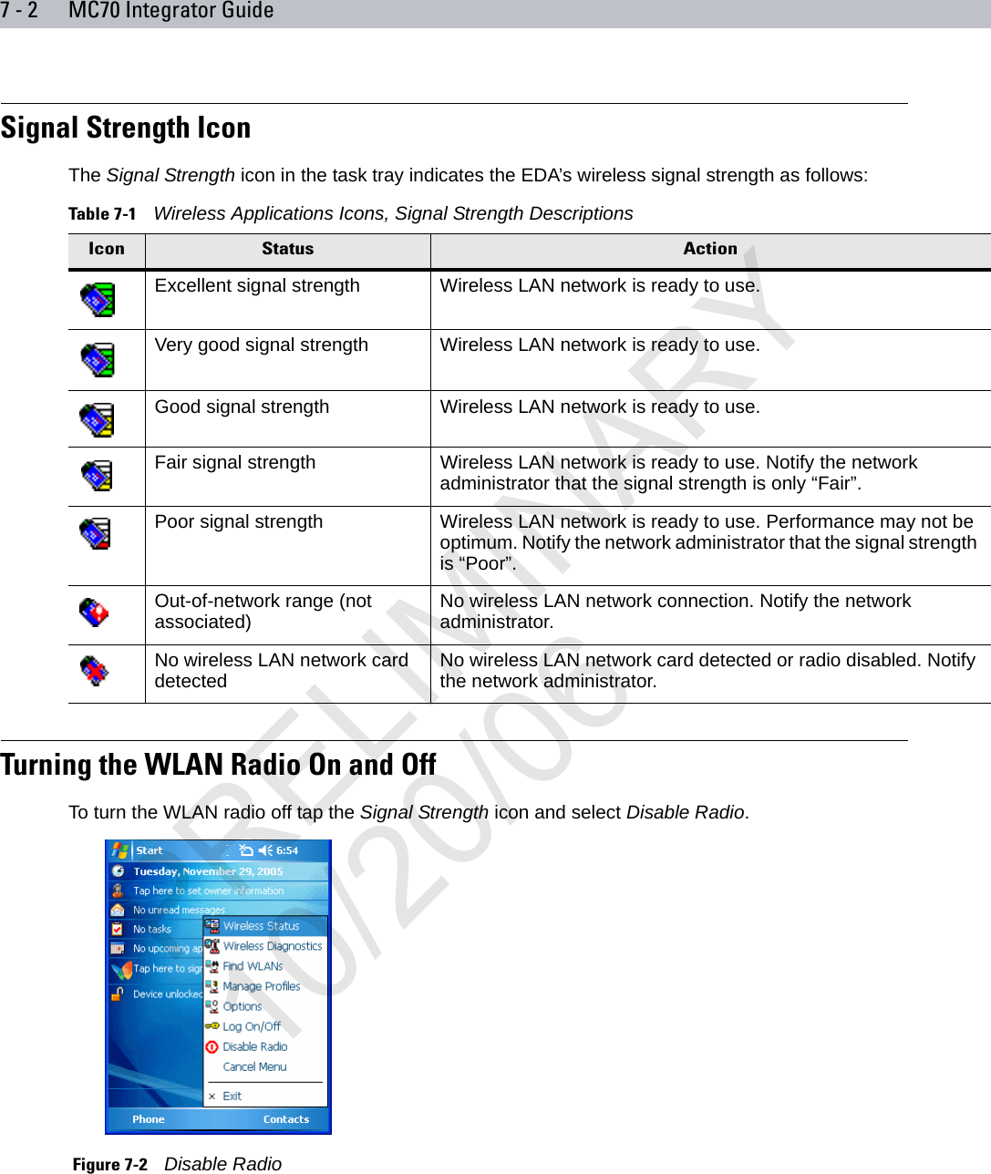 7 - 2 MC70 Integrator GuideSignal Strength IconThe Signal Strength icon in the task tray indicates the EDA’s wireless signal strength as follows:Turning the WLAN Radio On and OffTo turn the WLAN radio off tap the Signal Strength icon and select Disable Radio. Figure 7-2    Disable RadioTable 7-1    Wireless Applications Icons, Signal Strength DescriptionsIcon Status ActionExcellent signal strength Wireless LAN network is ready to use.Very good signal strength Wireless LAN network is ready to use.Good signal strength Wireless LAN network is ready to use.Fair signal strength Wireless LAN network is ready to use. Notify the network administrator that the signal strength is only “Fair”.Poor signal strength Wireless LAN network is ready to use. Performance may not be optimum. Notify the network administrator that the signal strength is “Poor”.Out-of-network range (not associated) No wireless LAN network connection. Notify the network administrator.No wireless LAN network card detected No wireless LAN network card detected or radio disabled. Notify the network administrator.PRELIMINARY10/20/06