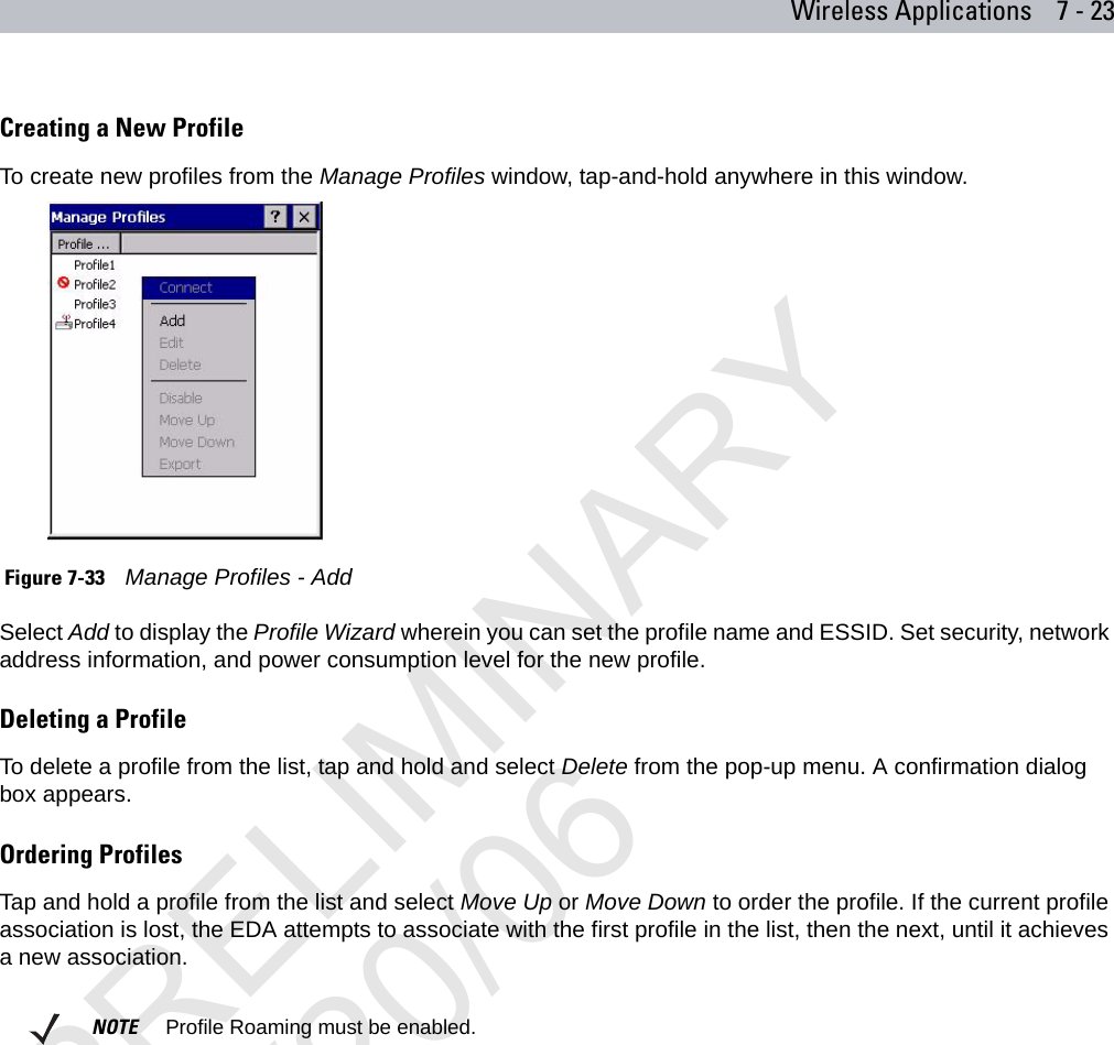 Wireless Applications 7 - 23Creating a New ProfileTo create new profiles from the Manage Profiles window, tap-and-hold anywhere in this window.  Figure 7-33    Manage Profiles - AddSelect Add to display the Profile Wizard wherein you can set the profile name and ESSID. Set security, network address information, and power consumption level for the new profile. Deleting a ProfileTo delete a profile from the list, tap and hold and select Delete from the pop-up menu. A confirmation dialog box appears.Ordering ProfilesTap and hold a profile from the list and select Move Up or Move Down to order the profile. If the current profile association is lost, the EDA attempts to associate with the first profile in the list, then the next, until it achieves a new association. NOTE     Profile Roaming must be enabled.PRELIMINARY10/20/06