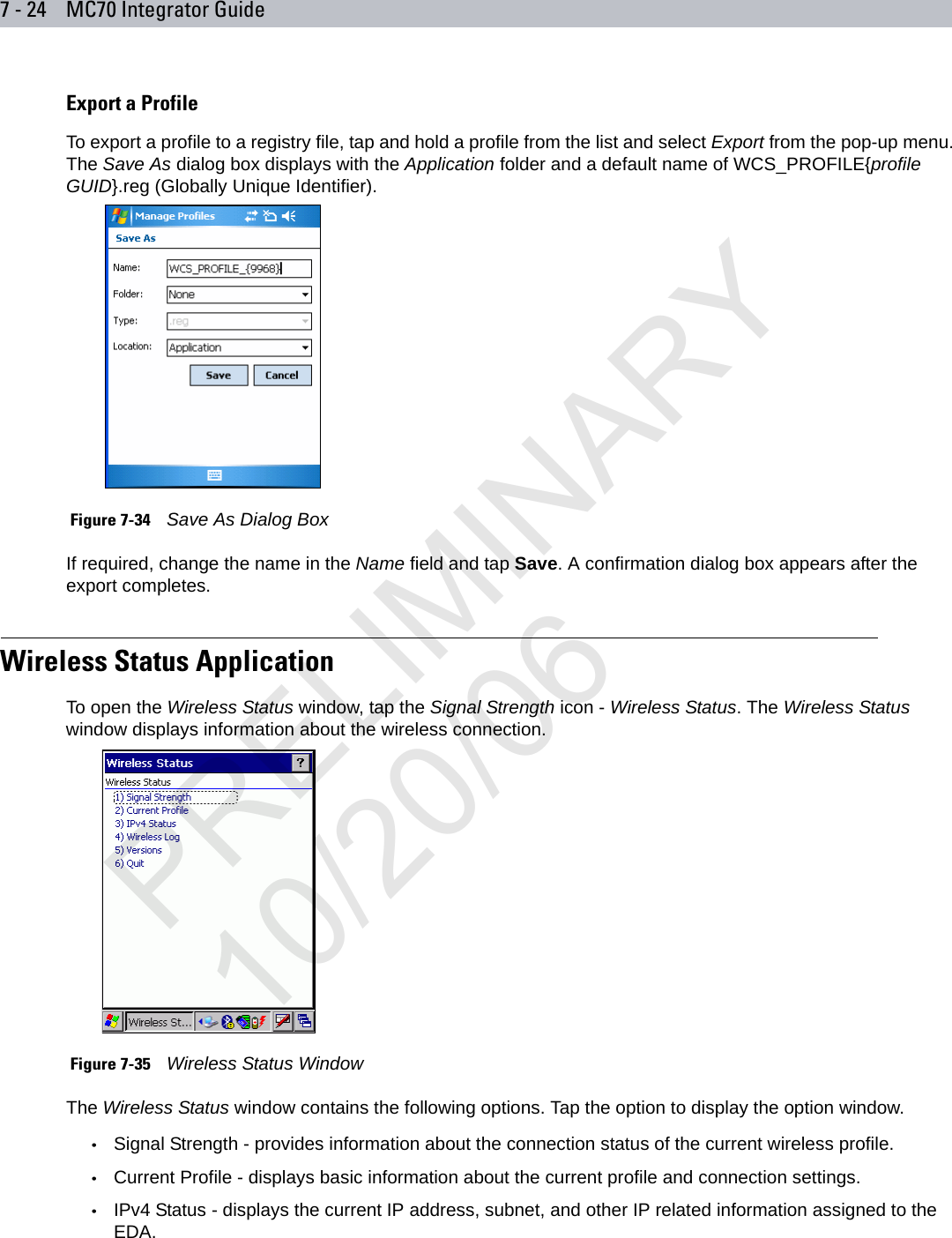 7 - 24 MC70 Integrator GuideExport a ProfileTo export a profile to a registry file, tap and hold a profile from the list and select Export from the pop-up menu. The Save As dialog box displays with the Application folder and a default name of WCS_PROFILE{profile GUID}.reg (Globally Unique Identifier). Figure 7-34    Save As Dialog BoxIf required, change the name in the Name field and tap Save. A confirmation dialog box appears after the export completes.Wireless Status ApplicationTo open the Wireless Status window, tap the Signal Strength icon - Wireless Status. The Wireless Status window displays information about the wireless connection. Figure 7-35    Wireless Status WindowThe Wireless Status window contains the following options. Tap the option to display the option window.•Signal Strength - provides information about the connection status of the current wireless profile.•Current Profile - displays basic information about the current profile and connection settings.•IPv4 Status - displays the current IP address, subnet, and other IP related information assigned to the EDA.PRELIMINARY10/20/06