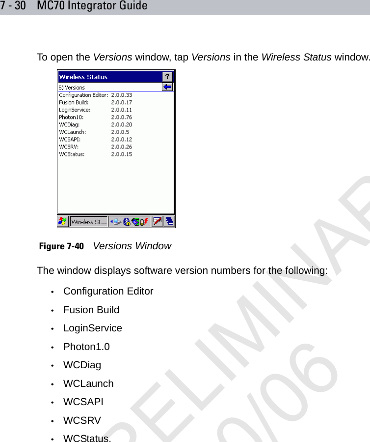 7 - 30 MC70 Integrator GuideTo open the Versions window, tap Versions in the Wireless Status window. Figure 7-40    Versions WindowThe window displays software version numbers for the following:•Configuration Editor•Fusion Build•LoginService•Photon1.0•WCDiag•WCLaunch•WCSAPI•WCSRV•WCStatus.PRELIMINARY10/20/06