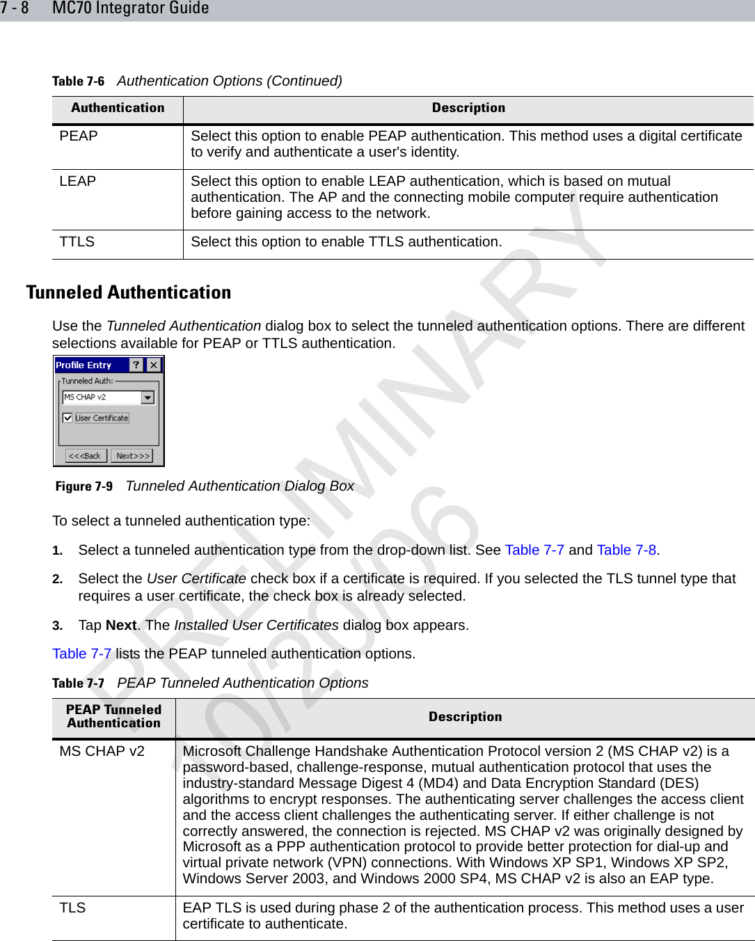 7 - 8 MC70 Integrator GuideTunneled AuthenticationUse the Tunneled Authentication dialog box to select the tunneled authentication options. There are different selections available for PEAP or TTLS authentication. Figure 7-9    Tunneled Authentication Dialog BoxTo select a tunneled authentication type:1. Select a tunneled authentication type from the drop-down list. See Table 7-7 and Table 7-8.2. Select the User Certificate check box if a certificate is required. If you selected the TLS tunnel type that requires a user certificate, the check box is already selected.3. Tap Next. The Installed User Certificates dialog box appears.Table 7-7 lists the PEAP tunneled authentication options.PEAP Select this option to enable PEAP authentication. This method uses a digital certificate to verify and authenticate a user&apos;s identity.LEAP Select this option to enable LEAP authentication, which is based on mutual authentication. The AP and the connecting mobile computer require authentication before gaining access to the network.TTLS Select this option to enable TTLS authentication. Table 7-6    Authentication Options (Continued)Authentication DescriptionTable 7-7    PEAP Tunneled Authentication OptionsPEAP Tunneled Authentication DescriptionMS CHAP v2 Microsoft Challenge Handshake Authentication Protocol version 2 (MS CHAP v2) is a password-based, challenge-response, mutual authentication protocol that uses the industry-standard Message Digest 4 (MD4) and Data Encryption Standard (DES) algorithms to encrypt responses. The authenticating server challenges the access client and the access client challenges the authenticating server. If either challenge is not correctly answered, the connection is rejected. MS CHAP v2 was originally designed by Microsoft as a PPP authentication protocol to provide better protection for dial-up and virtual private network (VPN) connections. With Windows XP SP1, Windows XP SP2, Windows Server 2003, and Windows 2000 SP4, MS CHAP v2 is also an EAP type.TLS EAP TLS is used during phase 2 of the authentication process. This method uses a user certificate to authenticate.PRELIMINARY10/20/06