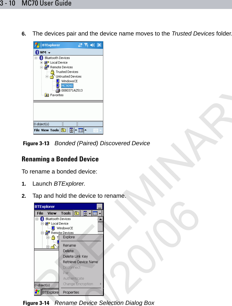 3 - 10 MC70 User Guide6. The devices pair and the device name moves to the Trusted Devices folder. Figure 3-13    Bonded (Paired) Discovered DeviceRenaming a Bonded DeviceTo rename a bonded device:1. Launch BTExplorer.2. Tap and hold the device to rename. Figure 3-14    Rename Device Selection Dialog BoxPRELIMINARY10/20/06