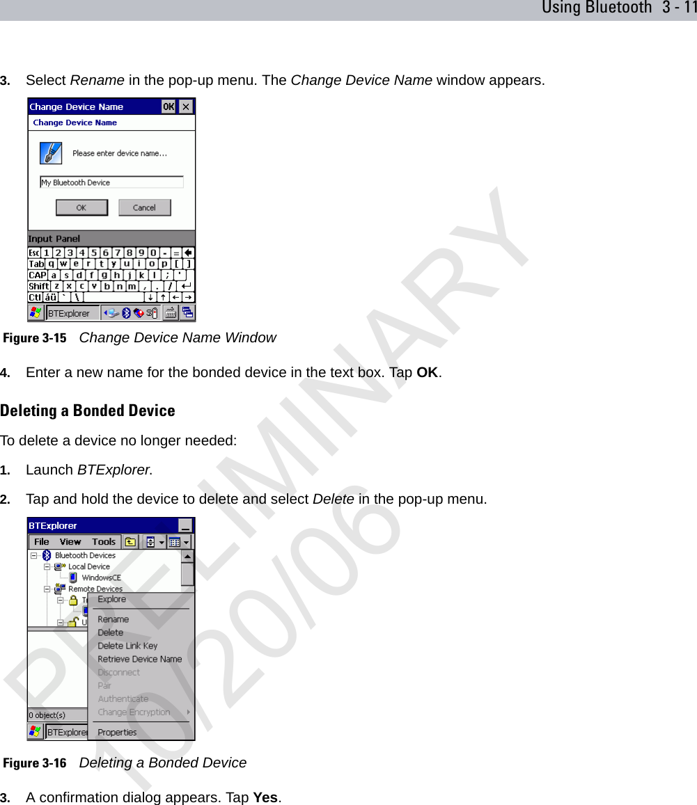 Using Bluetooth 3 - 113. Select Rename in the pop-up menu. The Change Device Name window appears. Figure 3-15    Change Device Name Window4. Enter a new name for the bonded device in the text box. Tap OK.Deleting a Bonded DeviceTo delete a device no longer needed:1. Launch BTExplorer.2. Tap and hold the device to delete and select Delete in the pop-up menu. Figure 3-16    Deleting a Bonded Device3. A confirmation dialog appears. Tap Yes.PRELIMINARY10/20/06