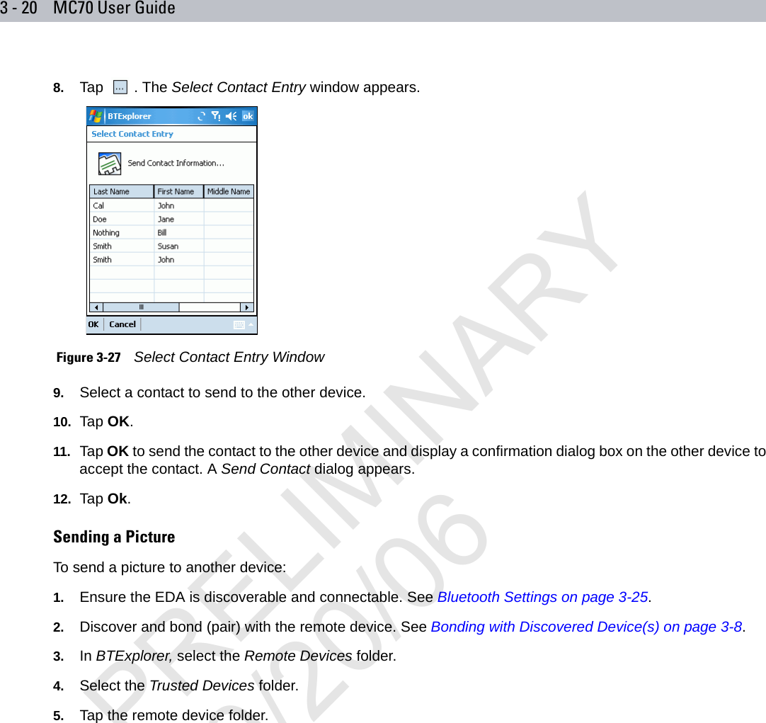 3 - 20 MC70 User Guide8. Tap . The Select Contact Entry window appears. Figure 3-27    Select Contact Entry Window9. Select a contact to send to the other device.10. Tap OK.11. Tap OK to send the contact to the other device and display a confirmation dialog box on the other device to accept the contact. A Send Contact dialog appears.12. Tap Ok.Sending a PictureTo send a picture to another device:1. Ensure the EDA is discoverable and connectable. See Bluetooth Settings on page 3-25.2. Discover and bond (pair) with the remote device. See Bonding with Discovered Device(s) on page 3-8.3. In BTExplorer, select the Remote Devices folder.4. Select the Trusted Devices folder.5. Tap the remote device folder.PRELIMINARY10/20/06