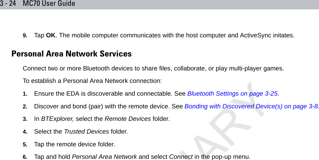 3 - 24 MC70 User Guide9. Tap OK. The mobile computer communicates with the host computer and ActiveSync initates.Personal Area Network ServicesConnect two or more Bluetooth devices to share files, collaborate, or play multi-player games.To establish a Personal Area Network connection:1. Ensure the EDA is discoverable and connectable. See Bluetooth Settings on page 3-25.2. Discover and bond (pair) with the remote device. See Bonding with Discovered Device(s) on page 3-8.3. In BTExplorer, select the Remote Devices folder.4. Select the Trusted Devices folder.5. Tap the remote device folder.6. Tap and hold Personal Area Network and select Connect in the pop-up menu.PRELIMINARY10/20/06