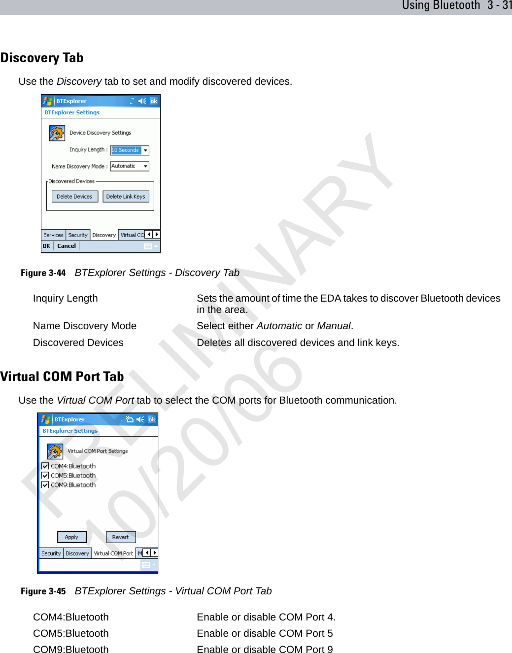 Using Bluetooth 3 - 31Discovery TabUse the Discovery tab to set and modify discovered devices. Figure 3-44    BTExplorer Settings - Discovery TabVirtual COM Port TabUse the Virtual COM Port tab to select the COM ports for Bluetooth communication. Figure 3-45    BTExplorer Settings - Virtual COM Port TabInquiry Length Sets the amount of time the EDA takes to discover Bluetooth devices in the area.Name Discovery Mode Select either Automatic or Manual.Discovered Devices Deletes all discovered devices and link keys.COM4:Bluetooth Enable or disable COM Port 4.COM5:Bluetooth Enable or disable COM Port 5COM9:Bluetooth Enable or disable COM Port 9PRELIMINARY10/20/06