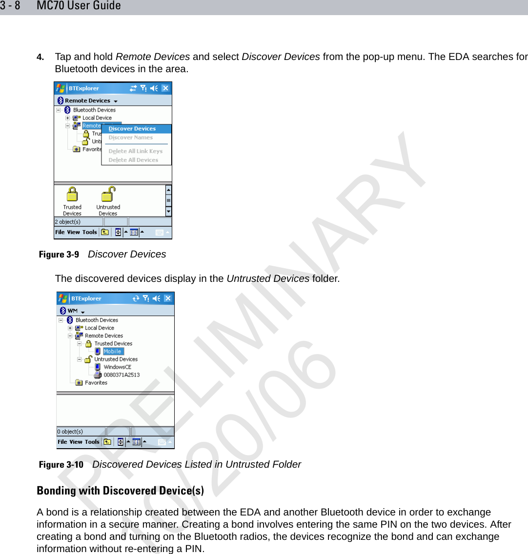 3 - 8 MC70 User Guide4. Tap and hold Remote Devices and select Discover Devices from the pop-up menu. The EDA searches for Bluetooth devices in the area. Figure 3-9    Discover DevicesThe discovered devices display in the Untrusted Devices folder. Figure 3-10    Discovered Devices Listed in Untrusted FolderBonding with Discovered Device(s)A bond is a relationship created between the EDA and another Bluetooth device in order to exchange information in a secure manner. Creating a bond involves entering the same PIN on the two devices. After creating a bond and turning on the Bluetooth radios, the devices recognize the bond and can exchange information without re-entering a PIN.PRELIMINARY10/20/06