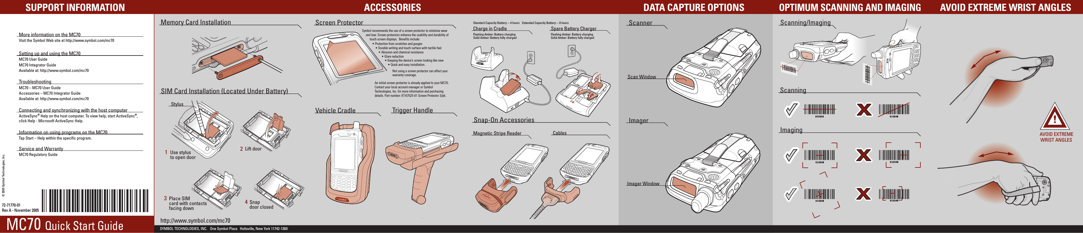 Magnetic Stripe Reader CablesScannerImager WindowScan WindowImagerImagingOPTIMUM SCANNING AND IMAGINGAVOID EXTREME WRIST ANGLESMemory Card InstallationACCESSORIESSUPPORT INFORMATIONScanning012345012345012345012345012345012345 012345012345012345012345012345012345012345012345012345012345012345012345 012345012345012345012345012345012345012345012345012345012345012345012345Scanning/ImagingCharge in Cradle Spare Battery Charger012345012345012345012345012345012345AVOID EXTREMEWRIST ANGLES72-71770-01Rev A - November 2005Snap-On AccessoriesSYMBOL TECHNOLOGIES, INC.   One Symbol Plaza   Holtsville, New York 11742-1300 DATA CAPTURE OPTIONSFlashing Amber: Battery chargingSolid Amber: Battery fully chargedStandard Capacity Battery: ~ 4 hours Extended Capacity Battery: ~ 8 hoursFlashing Amber: Battery chargingSolid Amber: Battery fully charged© 2005 Symbol Technologies, Inc. More information on the MC70Visit the Symbol Web site at http://www.symbol.com/mc70Setting up and using the MC70MC70 User GuideMC70 Integrator GuideAvailable at: http://www.symbol.com/mc70TroubleshootingMC70 – MC70 User GuideAccessories – MC70 Integrator GuideAvailable at: http://www.symbol.com/mc70Connecting and synchronizing with the host computerActiveSync® Help on the host computer. To view help, start ActiveSync®,click Help - Microsoft ActiveSync Help.Information on using programs on the MC70Tap Start – Help within the specific program.Service and Warranty MC70 Regulatory GuideScreen ProtectorVehicle Cradle Trigger HandleSIM Card Installation (Located Under Battery)Use stylus to open doorLift doorPlace SIMcard with contactsfacing downSnapdoor closed1234Symbol recommends the use of a screen protector to minimize wear and tear. Screen protectors enhance the usability and durability of touch screen displays.  Benefits include:• Protection from scratches and gouges• Durable writing and touch surface with tactile feel• Abrasion and chemical resistance• Glare reduction• Keeping the device’s screen looking like new• Quick and easy installation.An initial screen protector is already applied to your MC70.Contact your local account manager or Symbol Technologies, Inc. for more information and purchasing details. Part number: KT-67525-01 Screen Protector 3/pk.Not using a screen protector can affect your warranty coverage.MC70 Quick Start Guide http://www.symbol.com/mc70Stylus