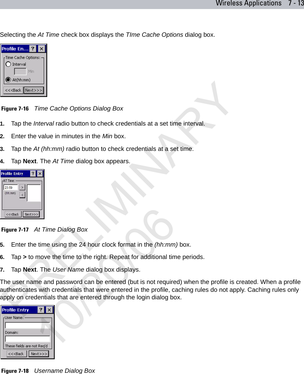 Wireless Applications 7 - 13Selecting the At Time check box displays the TIme Cache Options dialog box. Figure 7-16    Time Cache Options Dialog Box1. Tap the Interval radio button to check credentials at a set time interval.2. Enter the value in minutes in the Min box.3. Tap the At (hh:mm) radio button to check credentials at a set time.4. Tap Next. The At Time dialog box appears. Figure 7-17    At Time Dialog Box5. Enter the time using the 24 hour clock format in the (hh:mm) box. 6. Tap &gt; to move the time to the right. Repeat for additional time periods. 7. Tap Next. The User Name dialog box displays.The user name and password can be entered (but is not required) when the profile is created. When a profile authenticates with credentials that were entered in the profile, caching rules do not apply. Caching rules only apply on credentials that are entered through the login dialog box. Figure 7-18    Username Dialog Box PRELIMINARY10/20/06