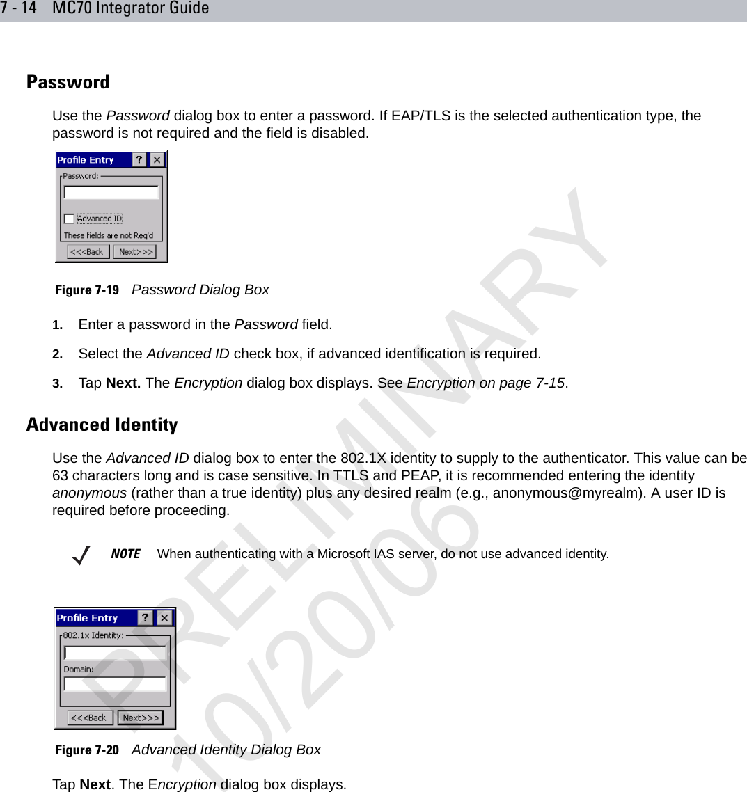 7 - 14 MC70 Integrator GuidePasswordUse the Password dialog box to enter a password. If EAP/TLS is the selected authentication type, the password is not required and the field is disabled. Figure 7-19    Password Dialog Box1. Enter a password in the Password field.2. Select the Advanced ID check box, if advanced identification is required. 3. Tap Next. The Encryption dialog box displays. See Encryption on page 7-15.Advanced IdentityUse the Advanced ID dialog box to enter the 802.1X identity to supply to the authenticator. This value can be 63 characters long and is case sensitive. In TTLS and PEAP, it is recommended entering the identity anonymous (rather than a true identity) plus any desired realm (e.g., anonymous@myrealm). A user ID is required before proceeding.  Figure 7-20    Advanced Identity Dialog BoxTap Next. The Encryption dialog box displays.NOTE     When authenticating with a Microsoft IAS server, do not use advanced identity.PRELIMINARY10/20/06