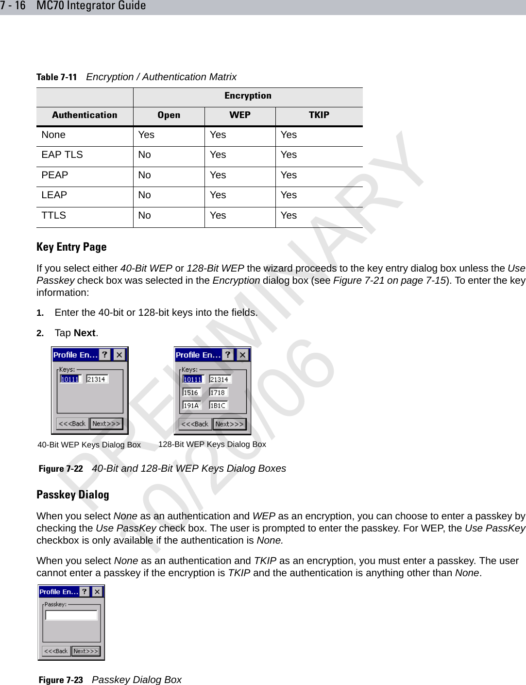 7 - 16 MC70 Integrator GuideKey Entry PageIf you select either 40-Bit WEP or 128-Bit WEP the wizard proceeds to the key entry dialog box unless the Use Passkey check box was selected in the Encryption dialog box (see Figure 7-21 on page 7-15). To enter the key information:1. Enter the 40-bit or 128-bit keys into the fields.2. Tap Next. Figure 7-22    40-Bit and 128-Bit WEP Keys Dialog BoxesPasskey DialogWhen you select None as an authentication and WEP as an encryption, you can choose to enter a passkey by checking the Use PassKey check box. The user is prompted to enter the passkey. For WEP, the Use PassKey checkbox is only available if the authentication is None.When you select None as an authentication and TKIP as an encryption, you must enter a passkey. The user cannot enter a passkey if the encryption is TKIP and the authentication is anything other than None. Figure 7-23    Passkey Dialog BoxTable 7-11    Encryption / Authentication MatrixEncryptionAuthentication Open WEP TKIPNone Yes Yes YesEAP TLS No Yes YesPEAP No Yes YesLEAP No Yes YesTTLS No Yes Yes40-Bit WEP Keys Dialog Box 128-Bit WEP Keys Dialog BoxPRELIMINARY10/20/06