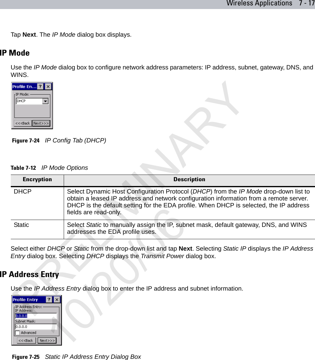 Wireless Applications 7 - 17Tap Next. The IP Mode dialog box displays.IP ModeUse the IP Mode dialog box to configure network address parameters: IP address, subnet, gateway, DNS, and WINS. Figure 7-24    IP Config Tab (DHCP)Select either DHCP or Static from the drop-down list and tap Next. Selecting Static IP displays the IP Address Entry dialog box. Selecting DHCP displays the Transmit Power dialog box.IP Address EntryUse the IP Address Entry dialog box to enter the IP address and subnet information. Figure 7-25    Static IP Address Entry Dialog BoxTable 7-12    IP Mode OptionsEncryption DescriptionDHCP Select Dynamic Host Configuration Protocol (DHCP) from the IP Mode drop-down list to obtain a leased IP address and network configuration information from a remote server. DHCP is the default setting for the EDA profile. When DHCP is selected, the IP address fields are read-only.Static Select Static to manually assign the IP, subnet mask, default gateway, DNS, and WINS addresses the EDA profile uses.PRELIMINARY10/20/06