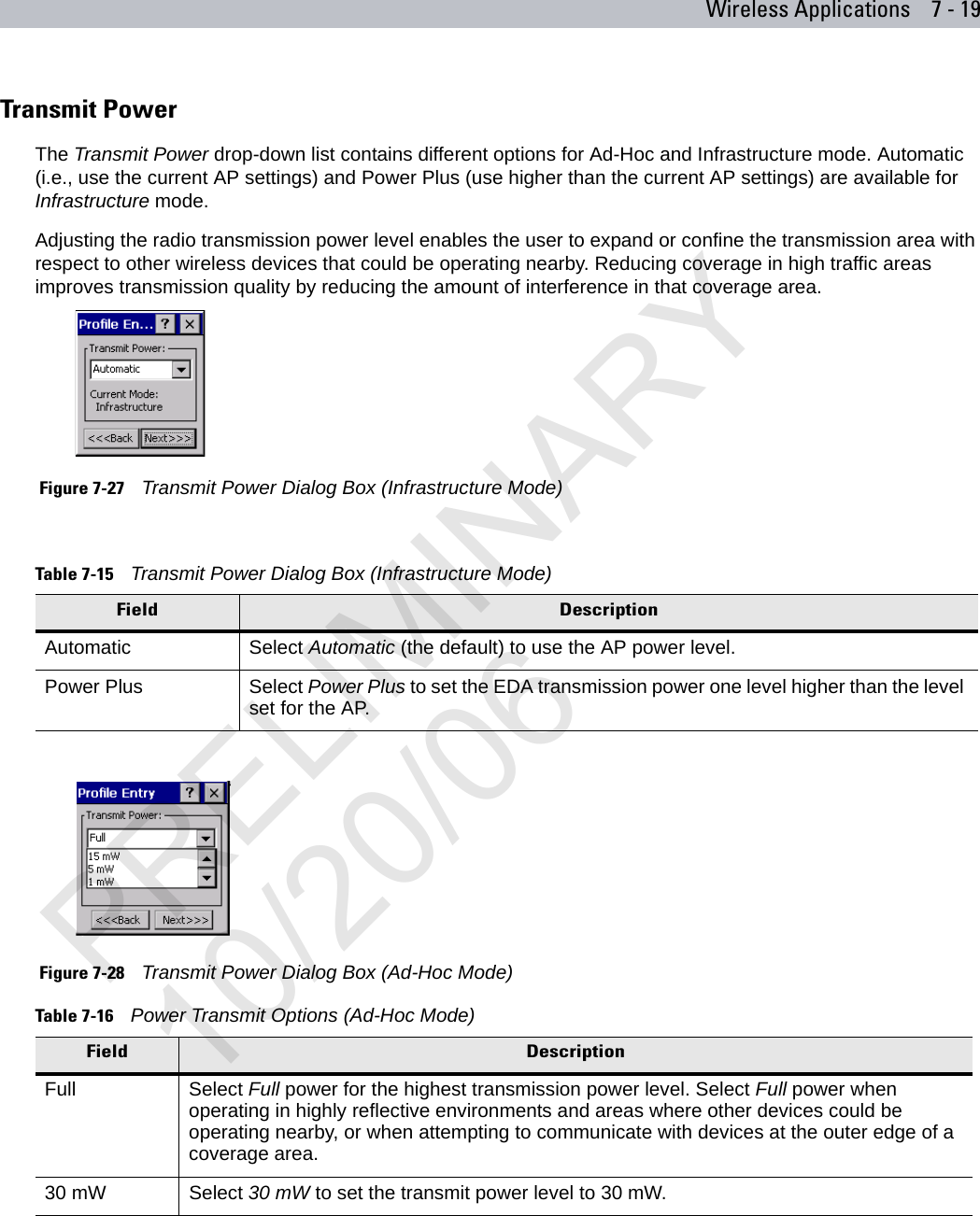 Wireless Applications 7 - 19Transmit PowerThe Transmit Power drop-down list contains different options for Ad-Hoc and Infrastructure mode. Automatic (i.e., use the current AP settings) and Power Plus (use higher than the current AP settings) are available for Infrastructure mode.Adjusting the radio transmission power level enables the user to expand or confine the transmission area with respect to other wireless devices that could be operating nearby. Reducing coverage in high traffic areas improves transmission quality by reducing the amount of interference in that coverage area. Figure 7-27    Transmit Power Dialog Box (Infrastructure Mode) Figure 7-28    Transmit Power Dialog Box (Ad-Hoc Mode)Table 7-15    Transmit Power Dialog Box (Infrastructure Mode)Field DescriptionAutomatic Select Automatic (the default) to use the AP power level. Power Plus Select Power Plus to set the EDA transmission power one level higher than the level set for the AP.Table 7-16    Power Transmit Options (Ad-Hoc Mode) Field DescriptionFull Select Full power for the highest transmission power level. Select Full power when operating in highly reflective environments and areas where other devices could be operating nearby, or when attempting to communicate with devices at the outer edge of a coverage area.30 mW Select 30 mW to set the transmit power level to 30 mW.PRELIMINARY10/20/06