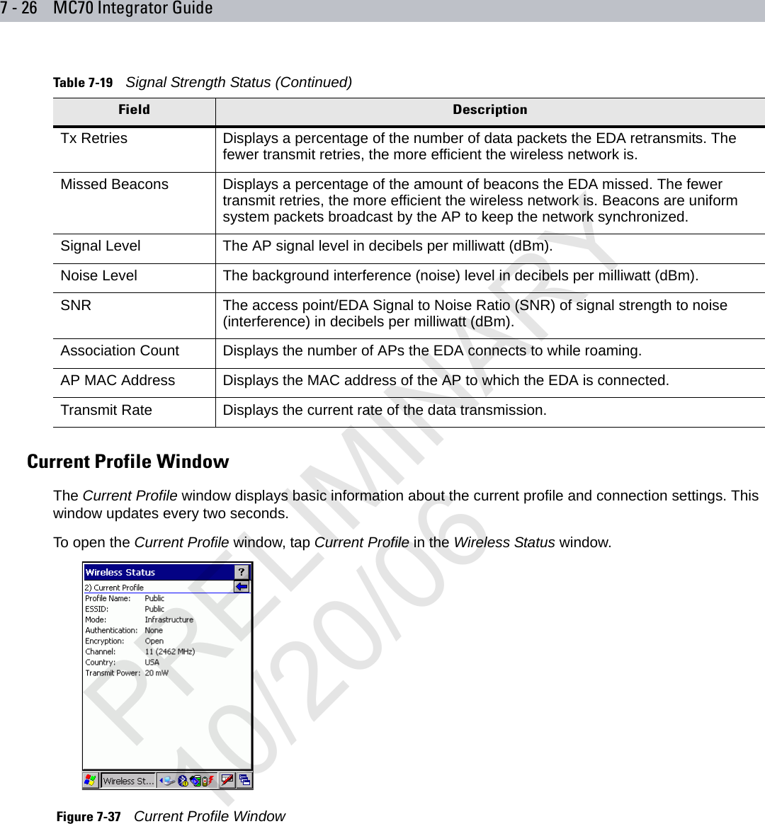 7 - 26 MC70 Integrator GuideCurrent Profile WindowThe Current Profile window displays basic information about the current profile and connection settings. This window updates every two seconds.To open the Current Profile window, tap Current Profile in the Wireless Status window. Figure 7-37    Current Profile WindowTx Retries Displays a percentage of the number of data packets the EDA retransmits. The fewer transmit retries, the more efficient the wireless network is. Missed Beacons Displays a percentage of the amount of beacons the EDA missed. The fewer transmit retries, the more efficient the wireless network is. Beacons are uniform system packets broadcast by the AP to keep the network synchronized. Signal Level The AP signal level in decibels per milliwatt (dBm).Noise Level The background interference (noise) level in decibels per milliwatt (dBm).SNR The access point/EDA Signal to Noise Ratio (SNR) of signal strength to noise (interference) in decibels per milliwatt (dBm).Association Count Displays the number of APs the EDA connects to while roaming.AP MAC Address Displays the MAC address of the AP to which the EDA is connected.Transmit Rate Displays the current rate of the data transmission.Table 7-19    Signal Strength Status (Continued)Field DescriptionPRELIMINARY10/20/06