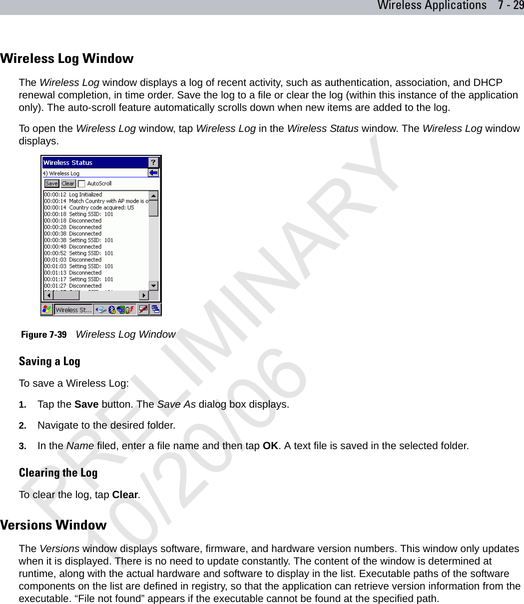 Wireless Applications 7 - 29Wireless Log WindowThe Wireless Log window displays a log of recent activity, such as authentication, association, and DHCP renewal completion, in time order. Save the log to a file or clear the log (within this instance of the application only). The auto-scroll feature automatically scrolls down when new items are added to the log.To open the Wireless Log window, tap Wireless Log in the Wireless Status window. The Wireless Log window displays.  Figure 7-39    Wireless Log WindowSaving a LogTo save a Wireless Log:1. Tap the Save button. The Save As dialog box displays.2. Navigate to the desired folder.3. In the Name filed, enter a file name and then tap OK. A text file is saved in the selected folder.Clearing the LogTo clear the log, tap Clear.Versions WindowThe Versions window displays software, firmware, and hardware version numbers. This window only updates when it is displayed. There is no need to update constantly. The content of the window is determined at runtime, along with the actual hardware and software to display in the list. Executable paths of the software components on the list are defined in registry, so that the application can retrieve version information from the executable. “File not found” appears if the executable cannot be found at the specified path.PRELIMINARY10/20/06