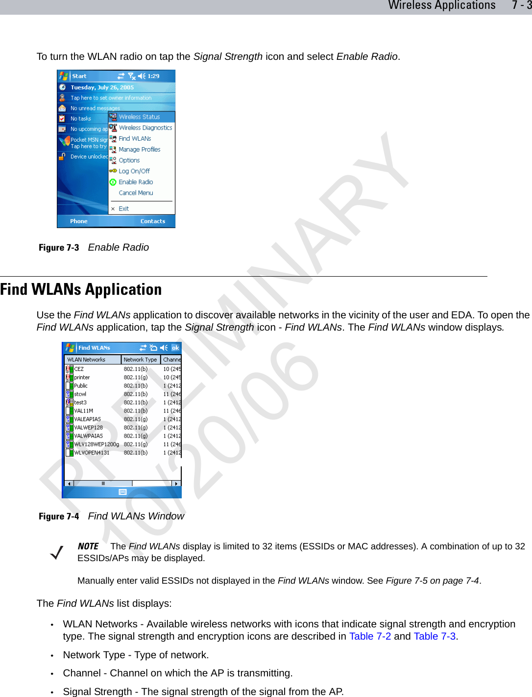 Wireless Applications 7 - 3To turn the WLAN radio on tap the Signal Strength icon and select Enable Radio. Figure 7-3    Enable RadioFind WLANs ApplicationUse the Find WLANs application to discover available networks in the vicinity of the user and EDA. To open the Find WLANs application, tap the Signal Strength icon - Find WLANs. The Find WLANs window displays. Figure 7-4    Find WLANs Window The Find WLANs list displays:•WLAN Networks - Available wireless networks with icons that indicate signal strength and encryption type. The signal strength and encryption icons are described in Table 7-2 and Table 7-3.•Network Type - Type of network.•Channel - Channel on which the AP is transmitting.•Signal Strength - The signal strength of the signal from the AP.NOTE     The Find WLANs display is limited to 32 items (ESSIDs or MAC addresses). A combination of up to 32 ESSIDs/APs may be displayed.Manually enter valid ESSIDs not displayed in the Find WLANs window. See Figure 7-5 on page 7-4.PRELIMINARY10/20/06