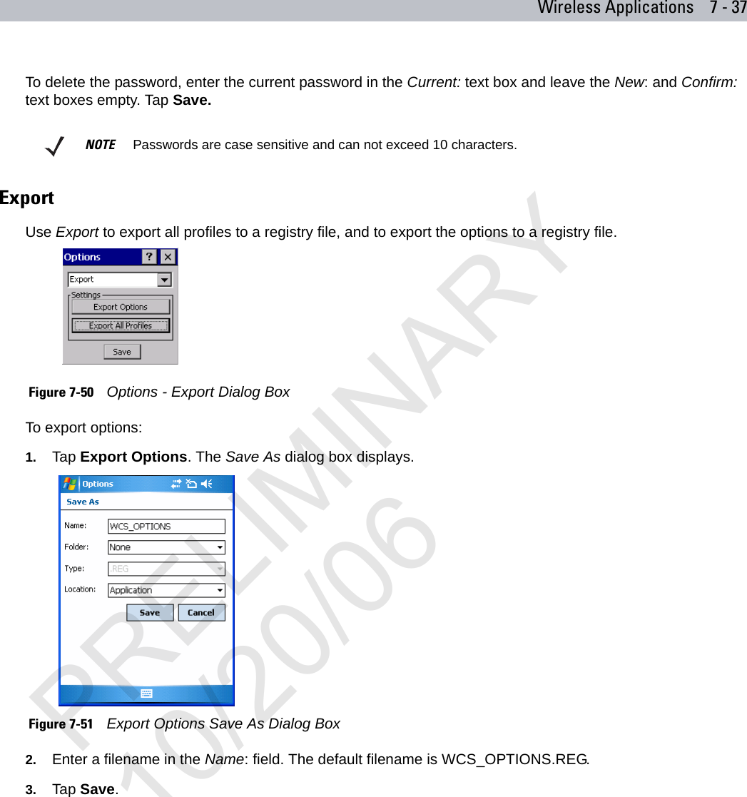 Wireless Applications 7 - 37To delete the password, enter the current password in the Current: text box and leave the New: and Confirm: text boxes empty. Tap Save.ExportUse Export to export all profiles to a registry file, and to export the options to a registry file. Figure 7-50    Options - Export Dialog BoxTo export options:1. Tap Export Options. The Save As dialog box displays. Figure 7-51    Export Options Save As Dialog Box2. Enter a filename in the Name: field. The default filename is WCS_OPTIONS.REG.3. Tap Save.NOTE     Passwords are case sensitive and can not exceed 10 characters.PRELIMINARY10/20/06