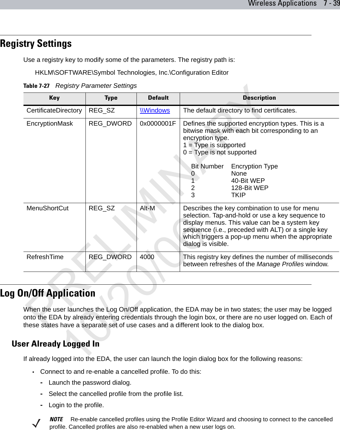 Wireless Applications 7 - 39Registry SettingsUse a registry key to modify some of the parameters. The registry path is:HKLM\SOFTWARE\Symbol Technologies, Inc.\Configuration EditorLog On/Off ApplicationWhen the user launches the Log On/Off application, the EDA may be in two states; the user may be logged onto the EDA by already entering credentials through the login box, or there are no user logged on. Each of these states have a separate set of use cases and a different look to the dialog box.User Already Logged InIf already logged into the EDA, the user can launch the login dialog box for the following reasons:•Connect to and re-enable a cancelled profile. To do this:-Launch the password dialog.-Select the cancelled profile from the profile list.-Login to the profile. Table 7-27    Registry Parameter SettingsKey Type Default DescriptionCertificateDirectory REG_SZ \\Windows The default directory to find certificates.EncryptionMask REG_DWORD 0x0000001F Defines the supported encryption types. This is a bitwise mask with each bit corresponding to an encryption type. 1 = Type is supported0 = Type is not supportedBit Number Encryption Type0None140-Bit WEP2128-Bit WEP3TKIPMenuShortCut REG_SZ Alt-M Describes the key combination to use for menu selection. Tap-and-hold or use a key sequence to display menus. This value can be a system key sequence (i.e., preceded with ALT) or a single key which triggers a pop-up menu when the appropriate dialog is visible.RefreshTime REG_DWORD 4000 This registry key defines the number of milliseconds between refreshes of the Manage Profiles window.NOTE     Re-enable cancelled profiles using the Profile Editor Wizard and choosing to connect to the cancelled profile. Cancelled profiles are also re-enabled when a new user logs on.PRELIMINARY10/20/06