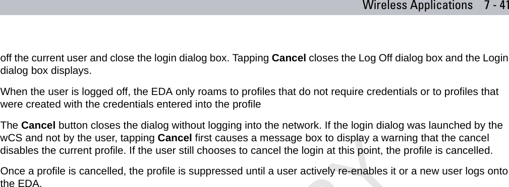 Wireless Applications 7 - 41off the current user and close the login dialog box. Tapping Cancel closes the Log Off dialog box and the Login dialog box displays.When the user is logged off, the EDA only roams to profiles that do not require credentials or to profiles that were created with the credentials entered into the profileThe Cancel button closes the dialog without logging into the network. If the login dialog was launched by the wCS and not by the user, tapping Cancel first causes a message box to display a warning that the cancel disables the current profile. If the user still chooses to cancel the login at this point, the profile is cancelled.Once a profile is cancelled, the profile is suppressed until a user actively re-enables it or a new user logs onto the EDA.PRELIMINARY10/20/06
