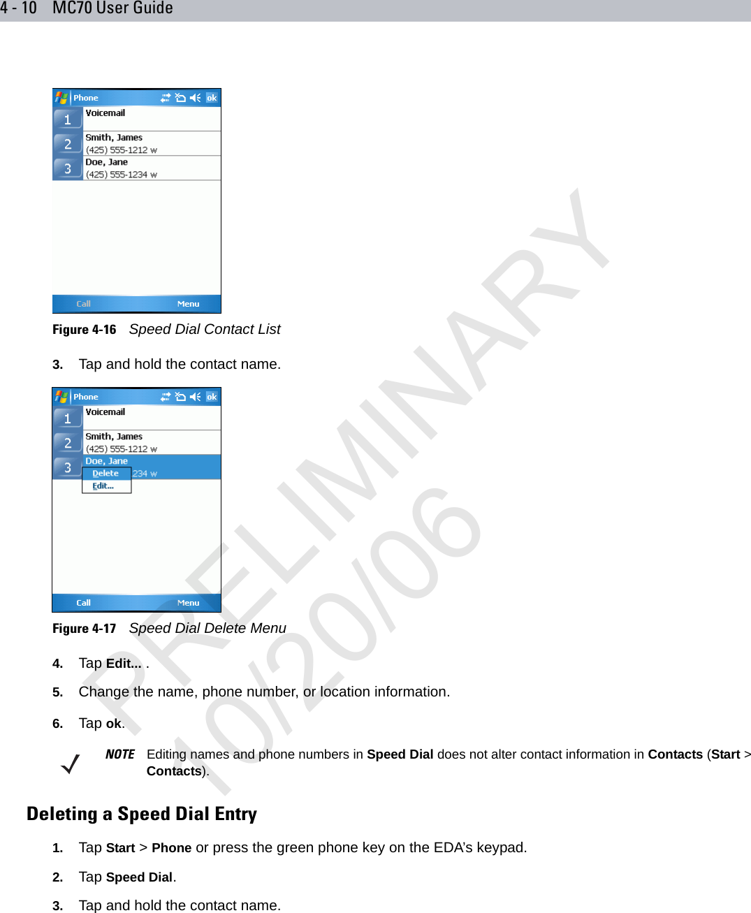 4 - 10 MC70 User GuideFigure 4-16    Speed Dial Contact List3. Tap and hold the contact name.Figure 4-17    Speed Dial Delete Menu4. Tap Edit... .5. Change the name, phone number, or location information.6. Tap ok.Deleting a Speed Dial Entry1. Tap Start &gt; Phone or press the green phone key on the EDA’s keypad.2. Tap Speed Dial.3. Tap and hold the contact name.NOTE Editing names and phone numbers in Speed Dial does not alter contact information in Contacts (Start &gt; Contacts).PRELIMINARY10/20/06