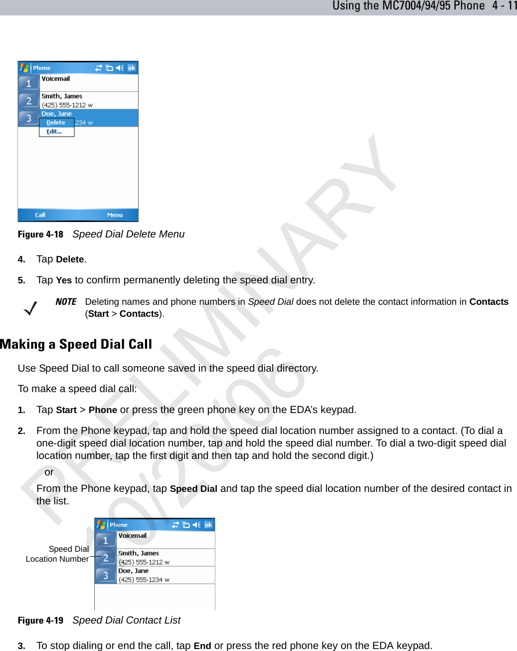 Using the MC7004/94/95 Phone 4 - 11Figure 4-18    Speed Dial Delete Menu4. Tap Delete.5. Tap Yes to confirm permanently deleting the speed dial entry.Making a Speed Dial CallUse Speed Dial to call someone saved in the speed dial directory. To make a speed dial call:1. Tap Start &gt; Phone or press the green phone key on the EDA’s keypad.2. From the Phone keypad, tap and hold the speed dial location number assigned to a contact. (To dial a one-digit speed dial location number, tap and hold the speed dial number. To dial a two-digit speed dial location number, tap the first digit and then tap and hold the second digit.) orFrom the Phone keypad, tap Speed Dial and tap the speed dial location number of the desired contact in the list.Figure 4-19    Speed Dial Contact List3. To stop dialing or end the call, tap End or press the red phone key on the EDA keypad.NOTE Deleting names and phone numbers in Speed Dial does not delete the contact information in Contacts (Start &gt; Contacts).Speed DialLocation NumberPRELIMINARY10/20/06
