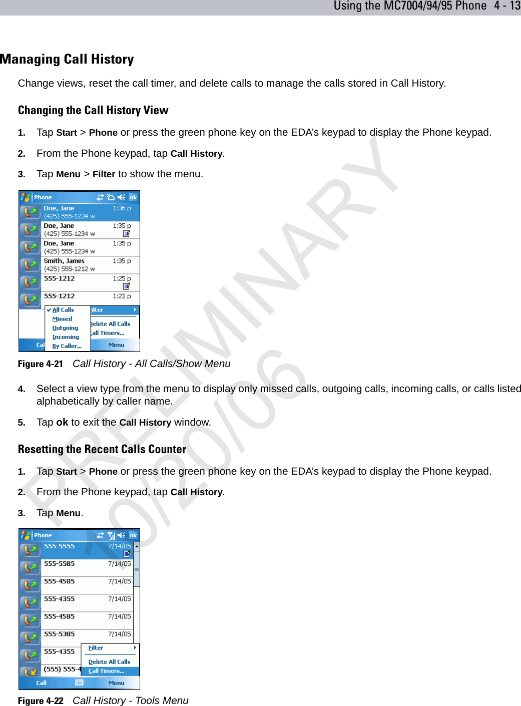 Using the MC7004/94/95 Phone 4 - 13Managing Call HistoryChange views, reset the call timer, and delete calls to manage the calls stored in Call History.Changing the Call History View1. Tap Start &gt; Phone or press the green phone key on the EDA’s keypad to display the Phone keypad.2. From the Phone keypad, tap Call History.3. Tap Menu &gt; Filter to show the menu.Figure 4-21    Call History - All Calls/Show Menu4. Select a view type from the menu to display only missed calls, outgoing calls, incoming calls, or calls listed alphabetically by caller name.5. Tap ok to exit the Call History window.Resetting the Recent Calls Counter1. Tap Start &gt; Phone or press the green phone key on the EDA’s keypad to display the Phone keypad.2. From the Phone keypad, tap Call History.3. Tap Menu.Figure 4-22    Call History - Tools MenuPRELIMINARY10/20/06