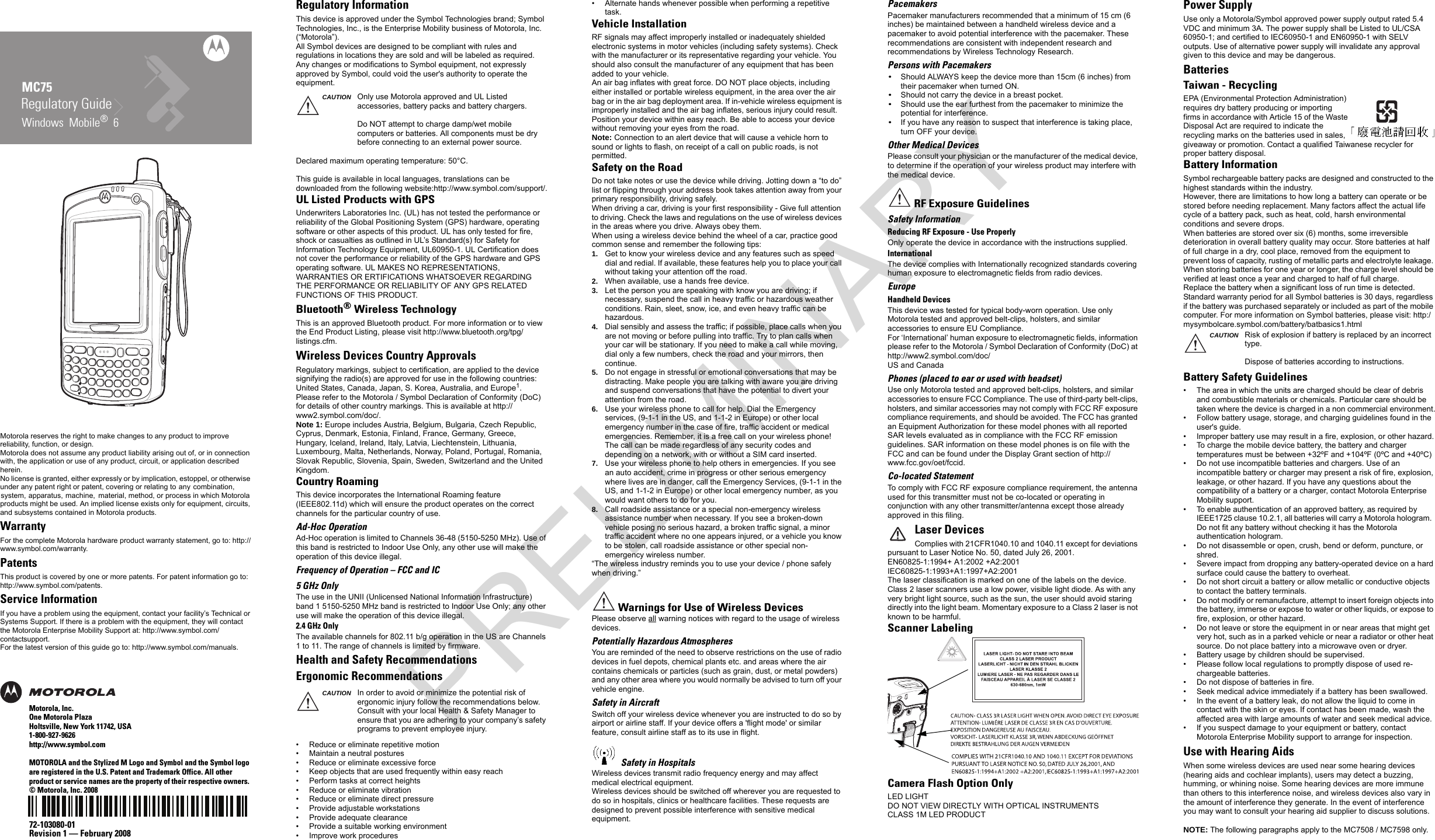 Motorola reserves the right to make changes to any product to improve reliability, function, or design.Motorola does not assume any product liability arising out of, or in connection with, the application or use of any product, circuit, or application described herein.No license is granted, either expressly or by implication, estoppel, or otherwise under any patent right or patent, covering or relating to any combination, system, apparatus, machine,  material, method, or process in which Motorola products might be used. An implied license exists only for equipment, circuits, and subsystems contained in Motorola products.WarrantyFor the complete Motorola hardware product warranty statement, go to: http://www.symbol.com/warranty.PatentsThis product is covered by one or more patents. For patent information go to: http://www.symbol.com/patents.Service InformationIf you have a problem using the equipment, contact your facility’s Technical or Systems Support. If there is a problem with the equipment, they will contact the Motorola Enterprise Mobility Support at: http://www.symbol.com/contactsupport.For the latest version of this guide go to: http://www.symbol.com/manuals.Motorola, Inc.One Motorola PlazaHoltsville, New York 11742, USA1-800-927-9626http://www.symbol.comMOTOROLA and the Stylized M Logo and Symbol and the Symbol logo are registered in the U.S. Patent and Trademark Office. All other product or service names are the property of their respective owners. © Motorola, Inc. 200872-103080-01Revision 1 — February 2008Regulatory GuideMC75Windows  Mobile®  6 Regulatory InformationThis device is approved under the Symbol Technologies brand; Symbol Technologies, Inc., is the Enterprise Mobility business of Motorola, Inc. (“Motorola”).All Symbol devices are designed to be compliant with rules and regulations in locations they are sold and will be labeled as required.Any changes or modifications to Symbol equipment, not expressly approved by Symbol, could void the user&apos;s authority to operate the equipment.Declared maximum operating temperature: 50°C.This guide is available in local languages, translations can be downloaded from the following website:http://www.symbol.com/support/.UL Listed Products with GPSUnderwriters Laboratories Inc. (UL) has not tested the performance or reliability of the Global Positioning System (GPS) hardware, operating software or other aspects of this product. UL has only tested for fire, shock or casualties as outlined in UL’s Standard(s) for Safety for Information Technology Equipment, UL60950-1. UL Certification does not cover the performance or reliability of the GPS hardware and GPS operating software. UL MAKES NO REPRESENTATIONS, WARRANTIES OR ERTIFICATIONS WHATSOEVER REGARDING THE PERFORMANCE OR RELIABILITY OF ANY GPS RELATED FUNCTIONS OF THIS PRODUCT.Bluetooth® Wireless TechnologyThis is an approved Bluetooth product. For more information or to view the End Product Listing, please visit http://www.bluetooth.org/tpg/listings.cfm.Wireless Devices Country ApprovalsRegulatory markings, subject to certification, are applied to the device signifying the radio(s) are approved for use in the following countries: United States, Canada, Japan, S. Korea, Australia, and Europe1.Please refer to the Motorola / Symbol Declaration of Conformity (DoC) for details of other country markings. This is available at http://www2.symbol.com/doc/.Note 1: Europe includes Austria, Belgium, Bulgaria, Czech Republic, Cyprus, Denmark, Estonia, Finland, France, Germany, Greece, Hungary, Iceland, Ireland, Italy, Latvia, Liechtenstein, Lithuania, Luxembourg, Malta, Netherlands, Norway, Poland, Portugal, Romania, Slovak Republic, Slovenia, Spain, Sweden, Switzerland and the United Kingdom.Country RoamingThis device incorporates the International Roaming feature (IEEE802.11d) which will ensure the product operates on the correct channels for the particular country of use.Ad-Hoc OperationAd-Hoc operation is limited to Channels 36-48 (5150-5250 MHz). Use of this band is restricted to Indoor Use Only, any other use will make the operation of this device illegal.Frequency of Operation – FCC and IC5 GHz OnlyThe use in the UNII (Unlicensed National Information Infrastructure) band 1 5150-5250 MHz band is restricted to Indoor Use Only; any other use will make the operation of this device illegal.2.4 GHz OnlyThe available channels for 802.11 b/g operation in the US are Channels 1 to 11. The range of channels is limited by firmware.Health and Safety RecommendationsErgonomic Recommendations• Reduce or eliminate repetitive motion• Maintain a neutral postures• Reduce or eliminate excessive force• Keep objects that are used frequently within easy reach• Perform tasks at correct heights• Reduce or eliminate vibration• Reduce or eliminate direct pressure• Provide adjustable workstations• Provide adequate clearance• Provide a suitable working environment• Improve work proceduresCAUTION Only use Motorola approved and UL Listed accessories, battery packs and battery chargers.Do NOT attempt to charge damp/wet mobile computers or batteries. All components must be dry before connecting to an external power source.CAUTION In order to avoid or minimize the potential risk of ergonomic injury follow the recommendations below. Consult with your local Health &amp; Safety Manager to ensure that you are adhering to your company’s safety programs to prevent employee injury.• Alternate hands whenever possible when performing a repetitive task.Vehicle InstallationRF signals may affect improperly installed or inadequately shielded electronic systems in motor vehicles (including safety systems). Check with the manufacturer or its representative regarding your vehicle. You should also consult the manufacturer of any equipment that has been added to your vehicle.An air bag inflates with great force. DO NOT place objects, including either installed or portable wireless equipment, in the area over the air bag or in the air bag deployment area. If in-vehicle wireless equipment is improperly installed and the air bag inflates, serious injury could result.Position your device within easy reach. Be able to access your device without removing your eyes from the road.Note: Connection to an alert device that will cause a vehicle horn to sound or lights to flash, on receipt of a call on public roads, is not permitted.Safety on the RoadDo not take notes or use the device while driving. Jotting down a “to do” list or flipping through your address book takes attention away from your primary responsibility, driving safely.When driving a car, driving is your first responsibility - Give full attention to driving. Check the laws and regulations on the use of wireless devices in the areas where you drive. Always obey them.When using a wireless device behind the wheel of a car, practice good common sense and remember the following tips:1. Get to know your wireless device and any features such as speed dial and redial. If available, these features help you to place your call without taking your attention off the road.2. When available, use a hands free device.3. Let the person you are speaking with know you are driving; if necessary, suspend the call in heavy traffic or hazardous weather conditions. Rain, sleet, snow, ice, and even heavy traffic can be hazardous.4. Dial sensibly and assess the traffic; if possible, place calls when you are not moving or before pulling into traffic. Try to plan calls when your car will be stationary. If you need to make a call while moving, dial only a few numbers, check the road and your mirrors, then continue.5. Do not engage in stressful or emotional conversations that may be distracting. Make people you are talking with aware you are driving and suspend conversations that have the potential to divert your attention from the road.6. Use your wireless phone to call for help. Dial the Emergency services, (9-1-1 in the US, and 1-1-2 in Europe) or other local emergency number in the case of fire, traffic accident or medical emergencies. Remember, it is a free call on your wireless phone! The call can be made regardless of any security codes and depending on a network, with or without a SIM card inserted.7. Use your wireless phone to help others in emergencies. If you see an auto accident, crime in progress or other serious emergency where lives are in danger, call the Emergency Services, (9-1-1 in the US, and 1-1-2 in Europe) or other local emergency number, as you would want others to do for you.8. Call roadside assistance or a special non-emergency wireless assistance number when necessary. If you see a broken-down vehicle posing no serious hazard, a broken traffic signal, a minor traffic accident where no one appears injured, or a vehicle you know to be stolen, call roadside assistance or other special non-emergency wireless number.“The wireless industry reminds you to use your device / phone safely when driving.”Please observe all warning notices with regard to the usage of wireless devices.Potentially Hazardous AtmospheresYou are reminded of the need to observe restrictions on the use of radio devices in fuel depots, chemical plants etc. and areas where the air contains chemicals or particles (such as grain, dust, or metal powders) and any other area where you would normally be advised to turn off your vehicle engine.Safety in AircraftSwitch off your wireless device whenever you are instructed to do so by airport or airline staff. If your device offers a &apos;flight mode&apos; or similar feature, consult airline staff as to its use in flight.Wireless devices transmit radio frequency energy and may affect medical electrical equipment.Wireless devices should be switched off wherever you are requested to do so in hospitals, clinics or healthcare facilities. These requests are designed to prevent possible interference with sensitive medical equipment.Warnings for Use of Wireless DevicesSafety in HospitalsPacemakersPacemaker manufacturers recommended that a minimum of 15 cm (6 inches) be maintained between a handheld wireless device and a pacemaker to avoid potential interference with the pacemaker. These recommendations are consistent with independent research and recommendations by Wireless Technology Research.Persons with Pacemakers•Should ALWAYS keep the device more than 15cm (6 inches) from their pacemaker when turned ON.•Should not carry the device in a breast pocket.•Should use the ear furthest from the pacemaker to minimize the potential for interference.•If you have any reason to suspect that interference is taking place, turn OFF your device.Other Medical DevicesPlease consult your physician or the manufacturer of the medical device, to determine if the operation of your wireless product may interfere with the medical device.Safety InformationReducing RF Exposure - Use ProperlyOnly operate the device in accordance with the instructions supplied.InternationalThe device complies with Internationally recognized standards covering human exposure to electromagnetic fields from radio devices.EuropeHandheld DevicesThis device was tested for typical body-worn operation. Use only Motorola tested and approved belt-clips, holsters, and similar accessories to ensure EU Compliance.For ‘International’ human exposure to electromagnetic fields, information please refer to the Motorola / Symbol Declaration of Conformity (DoC) at http://www2.symbol.com/doc/US and CanadaPhones (placed to ear or used with headset)Use only Motorola tested and approved belt-clips, holsters, and similar accessories to ensure FCC Compliance. The use of third-party belt-clips, holsters, and similar accessories may not comply with FCC RF exposure compliance requirements, and should be avoided. The FCC has granted an Equipment Authorization for these model phones with all reported SAR levels evaluated as in compliance with the FCC RF emission guidelines. SAR information on these model phones is on file with the FCC and can be found under the Display Grant section of http://www.fcc.gov/oet/fccid.Co-located StatementTo comply with FCC RF exposure compliance requirement, the antenna used for this transmitter must not be co-located or operating in conjunction with any other transmitter/antenna except those already approved in this filing.Laser DevicesComplies with 21CFR1040.10 and 1040.11 except for deviations pursuant to Laser Notice No. 50, dated July 26, 2001.EN60825-1:1994+ A1:2002 +A2:2001IEC60825-1:1993+A1:1997+A2:2001The laser classification is marked on one of the labels on the device.Class 2 laser scanners use a low power, visible light diode. As with any very bright light source, such as the sun, the user should avoid staring directly into the light beam. Momentary exposure to a Class 2 laser is not known to be harmful.Scanner LabelingCamera Flash Option OnlyLED LIGHTDO NOT VIEW DIRECTLY WITH OPTICAL INSTRUMENTSCLASS 1M LED PRODUCTRF Exposure GuidelinesPower SupplyUse only a Motorola/Symbol approved power supply output rated 5.4 VDC and minimum 3A. The power supply shall be Listed to UL/CSA 60950-1; and certified to IEC60950-1 and EN60950-1 with SELV outputs. Use of alternative power supply will invalidate any approval given to this device and may be dangerous.BatteriesTaiwan - RecyclingEPA (Environmental Protection Administration) requires dry battery producing or importing firms in accordance with Article 15 of the Waste Disposal Act are required to indicate the recycling marks on the batteries used in sales, giveaway or promotion. Contact a qualified Taiwanese recycler for proper battery disposal.Battery InformationSymbol rechargeable battery packs are designed and constructed to the highest standards within the industry.However, there are limitations to how long a battery can operate or be stored before needing replacement. Many factors affect the actual life cycle of a battery pack, such as heat, cold, harsh environmental conditions and severe drops.When batteries are stored over six (6) months, some irreversible deterioration in overall battery quality may occur. Store batteries at half of full charge in a dry, cool place, removed from the equipment to prevent loss of capacity, rusting of metallic parts and electrolyte leakage. When storing batteries for one year or longer, the charge level should be verified at least once a year and charged to half of full charge.Replace the battery when a significant loss of run time is detected.Standard warranty period for all Symbol batteries is 30 days, regardless if the battery was purchased separately or included as part of the mobile computer. For more information on Symbol batteries, please visit: http:/mysymbolcare.symbol.com/battery/batbasics1.htmlBattery Safety Guidelines• The area in which the units are charged should be clear of debris and combustible materials or chemicals. Particular care should be taken where the device is charged in a non commercial environment.• Follow battery usage, storage, and charging guidelines found in the user&apos;s guide.• Improper battery use may result in a fire, explosion, or other hazard.• To charge the mobile device battery, the battery and charger temperatures must be between +32ºF and +104ºF (0ºC and +40ºC)• Do not use incompatible batteries and chargers. Use of an incompatible battery or charger may present a risk of fire, explosion, leakage, or other hazard. If you have any questions about the compatibility of a battery or a charger, contact Motorola Enterprise Mobility support.• To enable authentication of an approved battery, as required by IEEE1725 clause 10.2.1, all batteries will carry a Motorola hologram.  Do not fit any battery without checking it has the Motorola authentication hologram.• Do not disassemble or open, crush, bend or deform, puncture, or shred.• Severe impact from dropping any battery-operated device on a hard surface could cause the battery to overheat.• Do not short circuit a battery or allow metallic or conductive objects to contact the battery terminals.• Do not modify or remanufacture, attempt to insert foreign objects into the battery, immerse or expose to water or other liquids, or expose to fire, explosion, or other hazard.• Do not leave or store the equipment in or near areas that might get very hot, such as in a parked vehicle or near a radiator or other heat source. Do not place battery into a microwave oven or dryer.• Battery usage by children should be supervised.• Please follow local regulations to promptly dispose of used re-chargeable batteries.• Do not dispose of batteries in fire.• Seek medical advice immediately if a battery has been swallowed.• In the event of a battery leak, do not allow the liquid to come in contact with the skin or eyes. If contact has been made, wash the affected area with large amounts of water and seek medical advice.• If you suspect damage to your equipment or battery, contact Motorola Enterprise Mobility support to arrange for inspection.Use with Hearing AidsWhen some wireless devices are used near some hearing devices (hearing aids and cochlear implants), users may detect a buzzing, humming, or whining noise. Some hearing devices are more immune than others to this interference noise, and wireless devices also vary in the amount of interference they generate. In the event of interference you may want to consult your hearing aid supplier to discuss solutions.NOTE: The following paragraphs apply to the MC7508 / MC7598 only.CAUTION Risk of explosion if battery is replaced by an incorrect type.Dispose of batteries according to instructions.PRELIMINARY