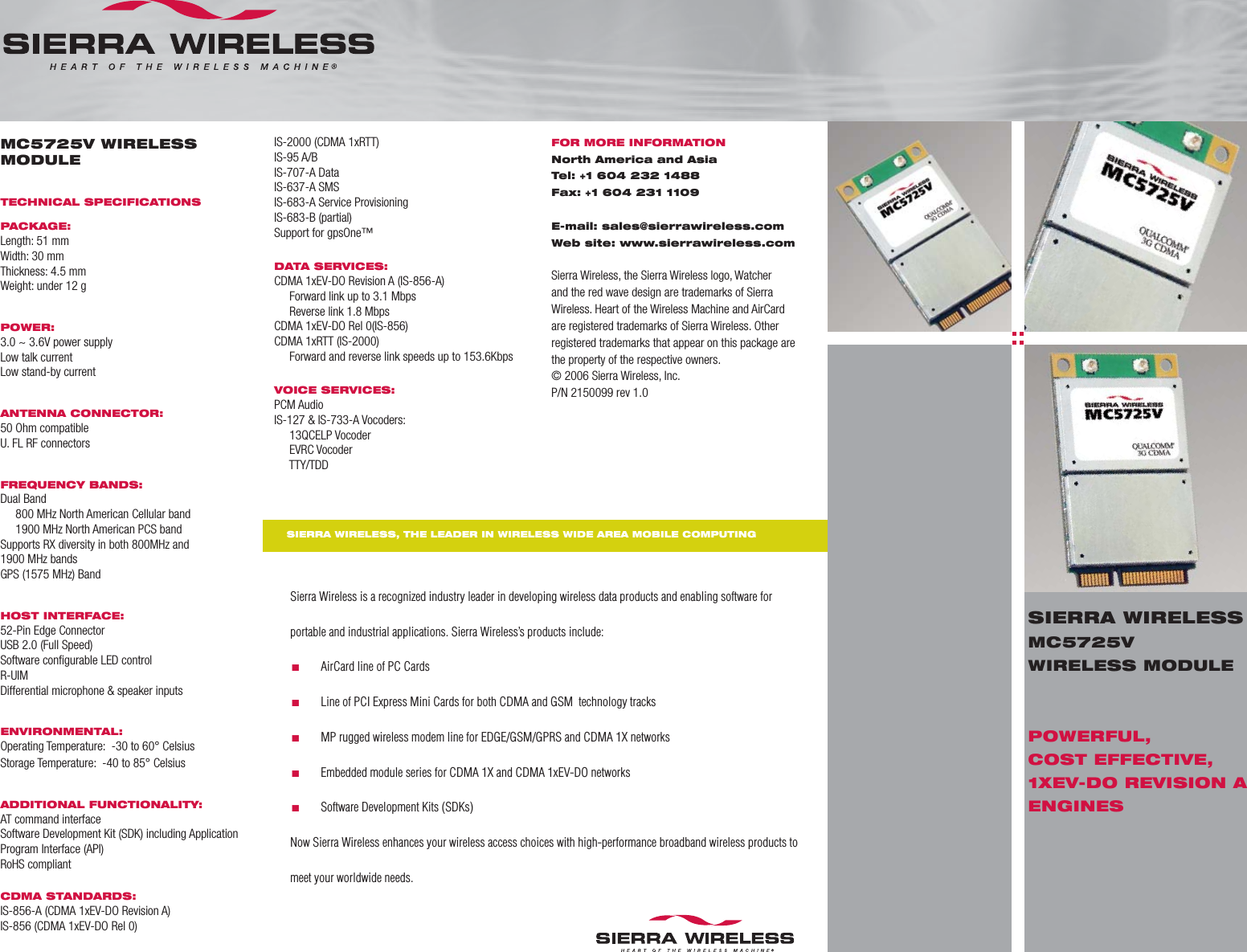 MC5725V WIRELESS MODULETECHNICAL SPECIFICATIONSPACKAGE:Length: 51 mmWidth: 30 mmThickness: 4.5 mmWeight: under 12 gPOWER:3.0 ~ 3.6V power supplyLow talk currentLow stand-by currentANTENNA CONNECTOR:50 Ohm compatibleU. FL RF connectorsFREQUENCY BANDS:Dual Band     800 MHz North American Cellular band     1900 MHz North American PCS bandSupports RX diversity in both 800MHz and 1900 MHz bandsGPS (1575 MHz) BandHOST INTERFACE:52-Pin Edge ConnectorUSB 2.0 (Full Speed)Software conﬁ gurable LED controlR-UIMDifferential microphone &amp; speaker inputsENVIRONMENTAL:Operating Temperature:  -30 to 60° CelsiusStorage Temperature:  -40 to 85° CelsiusADDITIONAL FUNCTIONALITY:AT command interfaceSoftware Development Kit (SDK) including Application Program Interface (API)RoHS compliantCDMA STANDARDS: IS-856-A (CDMA 1xEV-DO Revision A)IS-856 (CDMA 1xEV-DO Rel 0)Sierra Wireless is a recognized industry leader in developing wireless data products and enabling software for portable and industrial applications. Sierra Wireless’s products include:.       AirCard line of PC Cards.       Line of PCI Express Mini Cards for both CDMA and GSM  technology tracks.       MP rugged wireless modem line for EDGE/GSM/GPRS and CDMA 1X networks.       Embedded module series for CDMA 1X and CDMA 1xEV-DO networks.       Software Development Kits (SDKs)Now Sierra Wireless enhances your wireless access choices with high-performance broadband wireless products to meet your worldwide needs.IS-2000 (CDMA 1xRTT)IS-95 A/BIS-707-A DataIS-637-A SMSIS-683-A Service ProvisioningIS-683-B (partial)Support for gpsOne™DATA SERVICES:CDMA 1xEV-DO Revision A (IS-856-A)     Forward link up to 3.1 Mbps     Reverse link 1.8 MbpsCDMA 1xEV-DO Rel 0(IS-856)CDMA 1xRTT (IS-2000)     Forward and reverse link speeds up to 153.6KbpsVOICE SERVICES:PCM AudioIS-127 &amp; IS-733-A Vocoders:     13QCELP Vocoder     EVRC Vocoder     TTY/TDDFOR MORE INFORMATIONNorth America and AsiaTel: +1 604 232 1488Fax: +1 604 231 1109E-mail: sales@sierrawireless.comWeb site: www.sierrawireless.comSierra Wireless, the Sierra Wireless logo, Watcher and the red wave design are trademarks of Sierra Wireless. Heart of the Wireless Machine and AirCard are registered trademarks of Sierra Wireless. Other registered trademarks that appear on this package are the property of the respective owners.© 2006 Sierra Wireless, Inc.P/N 2150099 rev 1.0SIERRA WIRELESS, THE LEADER IN WIRELESS WIDE AREA MOBILE COMPUTINGSIERRA WIRELESSMC5725V WIRELESS MODULEPOWERFUL, COST EFFECTIVE, 1XEV-DO REVISION A ENGINES