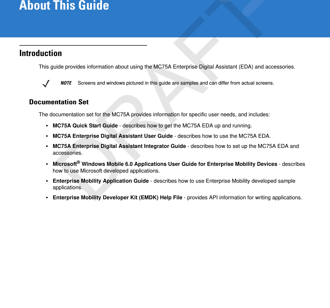 About This GuideIntroductionThis guide provides information about using the MC75A Enterprise Digital Assistant (EDA) and accessories.Documentation SetThe documentation set for the MC75A provides information for specific user needs, and includes:•MC75A Quick Start Guide - describes how to get the MC75A EDA up and running.•MC75A Enterprise Digital Assistant User Guide - describes how to use the MC75A EDA.•MC75A Enterprise Digital Assistant Integrator Guide - describes how to set up the MC75A EDA and accessories.•Microsoft® Windows Mobile 6.0 Applications User Guide for Enterprise Mobility Devices - describes how to use Microsoft developed applications.•Enterprise Mobility Application Guide - describes how to use Enterprise Mobility developed sample applications.•Enterprise Mobility Developer Kit (EMDK) Help File - provides API information for writing applications.NOTE     Screens and windows pictured in this guide are samples and can differ from actual screens.DRAFT