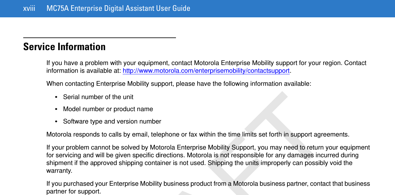xviii MC75A Enterprise Digital Assistant User GuideService InformationIf you have a problem with your equipment, contact Motorola Enterprise Mobility support for your region. Contact information is available at: http://www.motorola.com/enterprisemobility/contactsupport.When contacting Enterprise Mobility support, please have the following information available:•Serial number of the unit•Model number or product name•Software type and version numberMotorola responds to calls by email, telephone or fax within the time limits set forth in support agreements.If your problem cannot be solved by Motorola Enterprise Mobility Support, you may need to return your equipment for servicing and will be given specific directions. Motorola is not responsible for any damages incurred during shipment if the approved shipping container is not used. Shipping the units improperly can possibly void the warranty.If you purchased your Enterprise Mobility business product from a Motorola business partner, contact that business partner for support.DRAFT