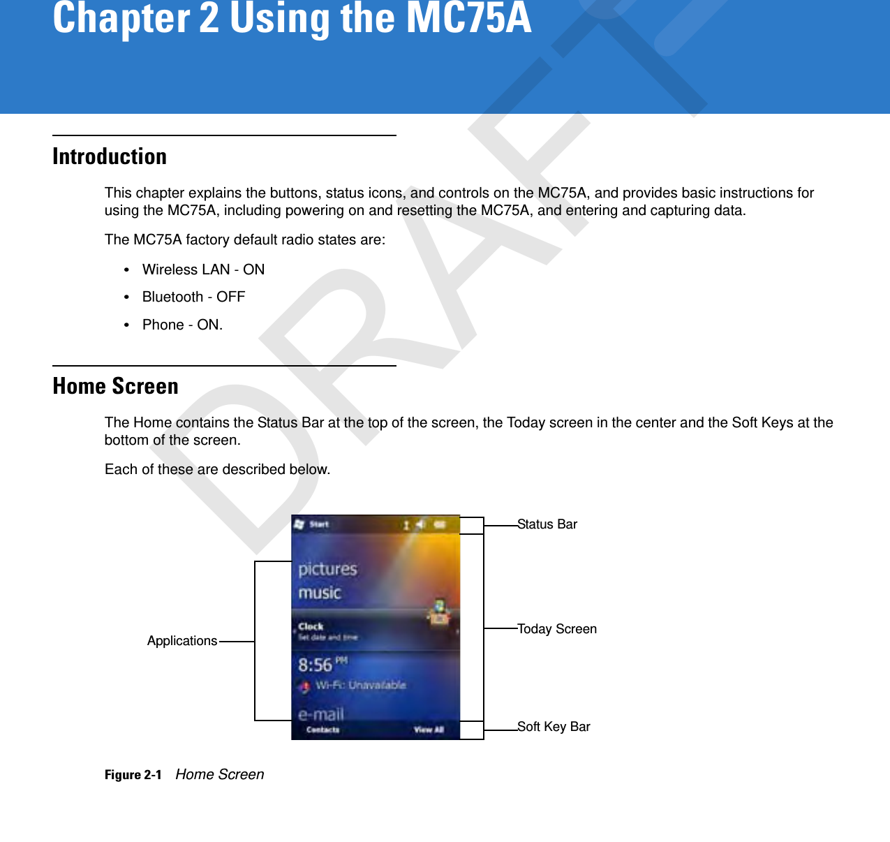 Chapter 2 Using the MC75AIntroductionThis chapter explains the buttons, status icons, and controls on the MC75A, and provides basic instructions for using the MC75A, including powering on and resetting the MC75A, and entering and capturing data.The MC75A factory default radio states are:•Wireless LAN - ON•Bluetooth - OFF•Phone - ON.Home ScreenThe Home contains the Status Bar at the top of the screen, the Today screen in the center and the Soft Keys at the bottom of the screen.Each of these are described below.Figure 2-1    Home ScreenSoft Key BarStatus BarApplications Today ScreenDRAFT