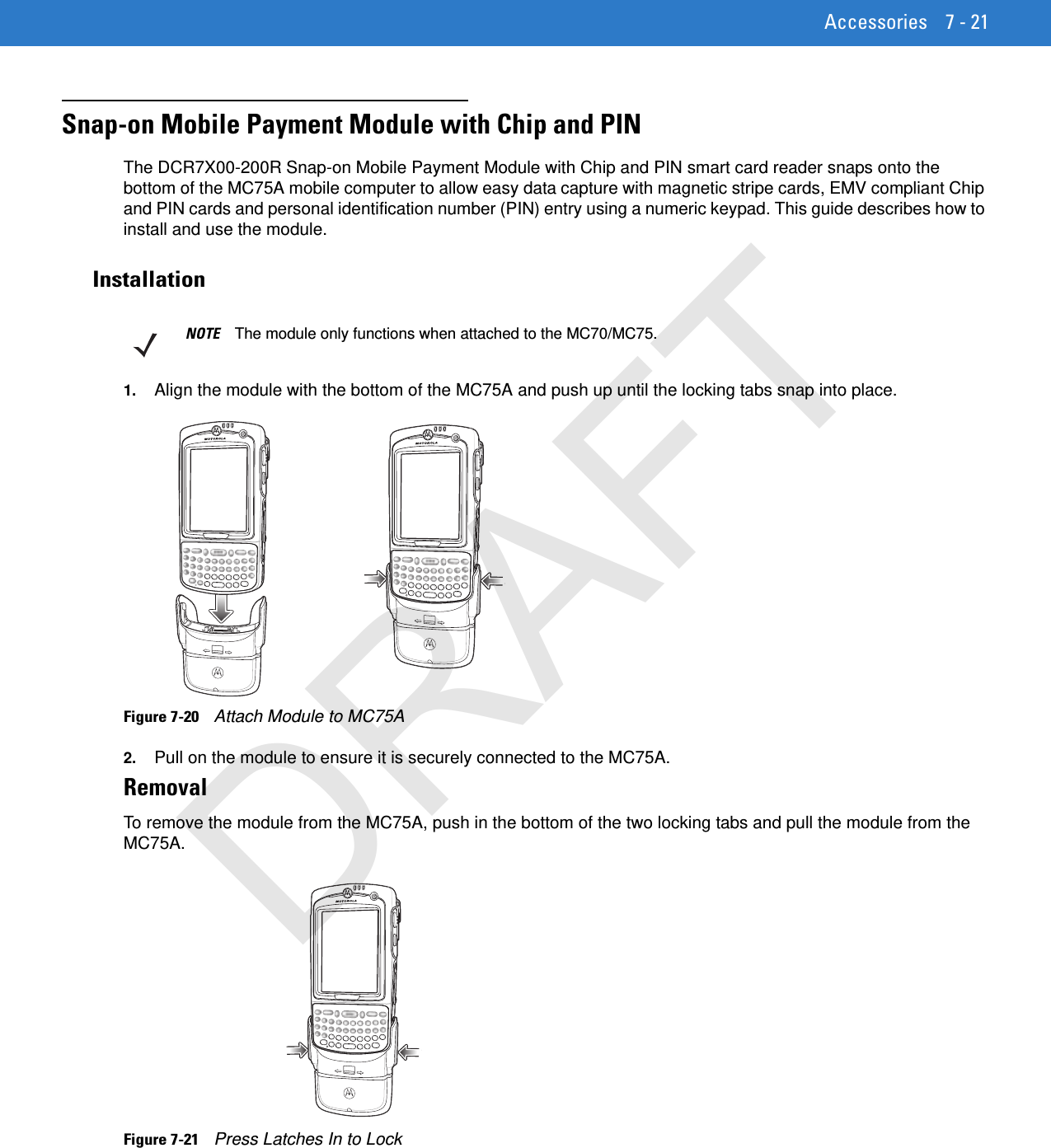 Accessories 7 - 21Snap-on Mobile Payment Module with Chip and PINThe DCR7X00-200R Snap-on Mobile Payment Module with Chip and PIN smart card reader snaps onto the bottom of the MC75A mobile computer to allow easy data capture with magnetic stripe cards, EMV compliant Chip and PIN cards and personal identification number (PIN) entry using a numeric keypad. This guide describes how to install and use the module.Installation1. Align the module with the bottom of the MC75A and push up until the locking tabs snap into place.Figure 7-20    Attach Module to MC75A2. Pull on the module to ensure it is securely connected to the MC75A.RemovalTo remove the module from the MC75A, push in the bottom of the two locking tabs and pull the module from the MC75A.Figure 7-21    Press Latches In to LockNOTE The module only functions when attached to the MC70/MC75.DRAFT