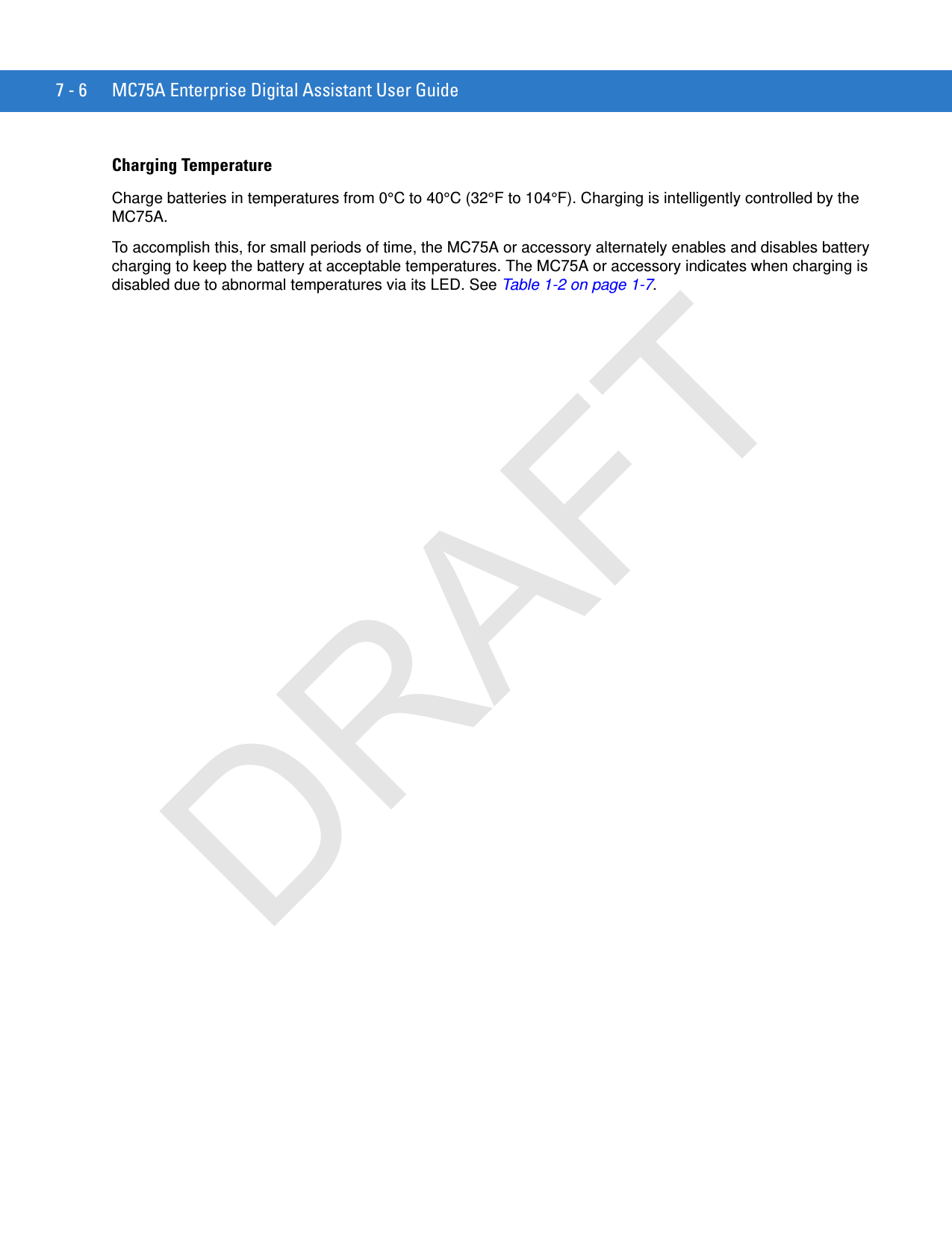 7 - 6 MC75A Enterprise Digital Assistant User GuideCharging TemperatureCharge batteries in temperatures from 0°C to 40°C (32°F to 104°F). Charging is intelligently controlled by the MC75A.To accomplish this, for small periods of time, the MC75A or accessory alternately enables and disables battery charging to keep the battery at acceptable temperatures. The MC75A or accessory indicates when charging is disabled due to abnormal temperatures via its LED. See Table 1-2 on page 1-7.DRAFT
